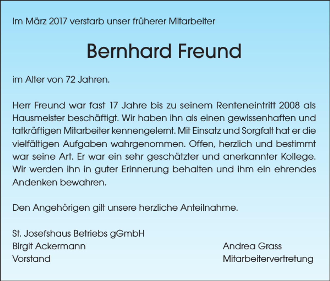 <p>Im März 2017 verstarb unser früherer Mitarbeiter</p><p>Bernhard Freund<br />im Alter von 72 Jahren.<br />Herr Freund war fast 17 Jahre bis zu seinem Renteneintritt 2008 als<br />Hausmeister beschäftigt. Wir haben ihn als einen gewissenhaften und<br />tatkräftigen Mitarbeiter kennengelernt. Mit Einsatz und Sorgfalt hat er die<br />vielfältigen Aufgaben wahrgenommen. Offen, herzlich und bestimmt<br />war seine Art. Er war ein sehr geschätzter und anerkannter Kollege.<br />Wir werden ihn in guter Erinnerung behalten und ihm ein ehrendes<br />Andenken bewahren.<br />Den Angehörigen gilt unsere herzliche Anteilnahme.<br />St. Josefshaus Betriebs gGmbH<br />Birgit Ackermann<br />Vorstand</p><p>Andrea Grass<br />Mitarbeitervertretung</p>