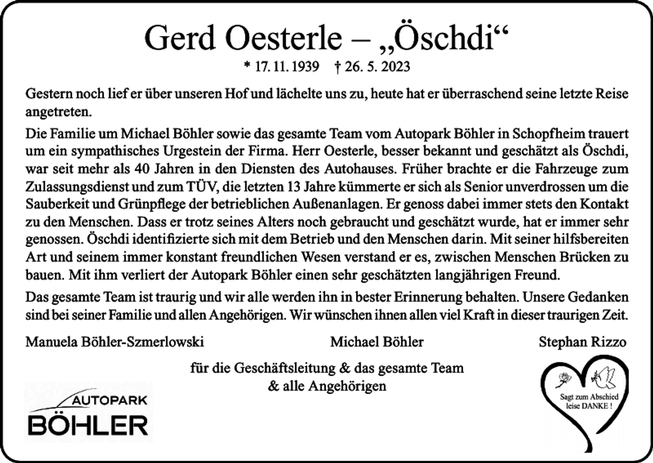 <p>Gerd Oesterle – „Öschdi“<br />* 17. 11. 1939</p><p>† 26. 5. 2023</p><p>Gestern noch lief er über unseren Hof und lächelte uns zu, heute hat er überraschend seine letzte Reise<br />angetreten.<br />Die Familie um Michael Böhler sowie das gesamte Team vom Autopark Böhler in Schopfheim trauert<br />um ein sympathisches Urgestein der Firma. Herr Oesterle, besser bekannt und geschätzt als Öschdi,<br />war seit mehr als 40 Jahren in den Diensten des Autohauses. Früher brachte er die Fahrzeuge zum<br />Zulassungsdienst und zum TÜV, die letzten 13 Jahre kümmerte er sich als Senior unverdrossen um die<br />Sauberkeit und Grünpflege der betrieblichen Außenanlagen. Er genoss dabei immer stets den Kontakt<br />zu den Menschen. Dass er trotz seines Alters noch gebraucht und geschätzt wurde, hat er immer sehr<br />genossen. Öschdi identifizierte sich mit dem Betrieb und den Menschen darin. Mit seiner hilfsbereiten<br />Art und seinem immer konstant freundlichen Wesen verstand er es, zwischen Menschen Brücken zu<br />bauen. Mit ihm verliert der Autopark Böhler einen sehr geschätzten langjährigen Freund.<br />Das gesamte Team ist traurig und wir alle werden ihn in bester Erinnerung behalten. Unsere Gedanken<br />sind bei seiner Familie und allen Angehörigen. Wir wünschen ihnen allen viel Kraft in dieser traurigen Zeit.<br />Manuela Böhler-Szmerlowski</p><p>Michael Böhler</p><p>für die Geschäftsleitung &amp; das gesamte Team<br />&amp; alle Angehörigen</p><p>Stephan Rizzo</p>