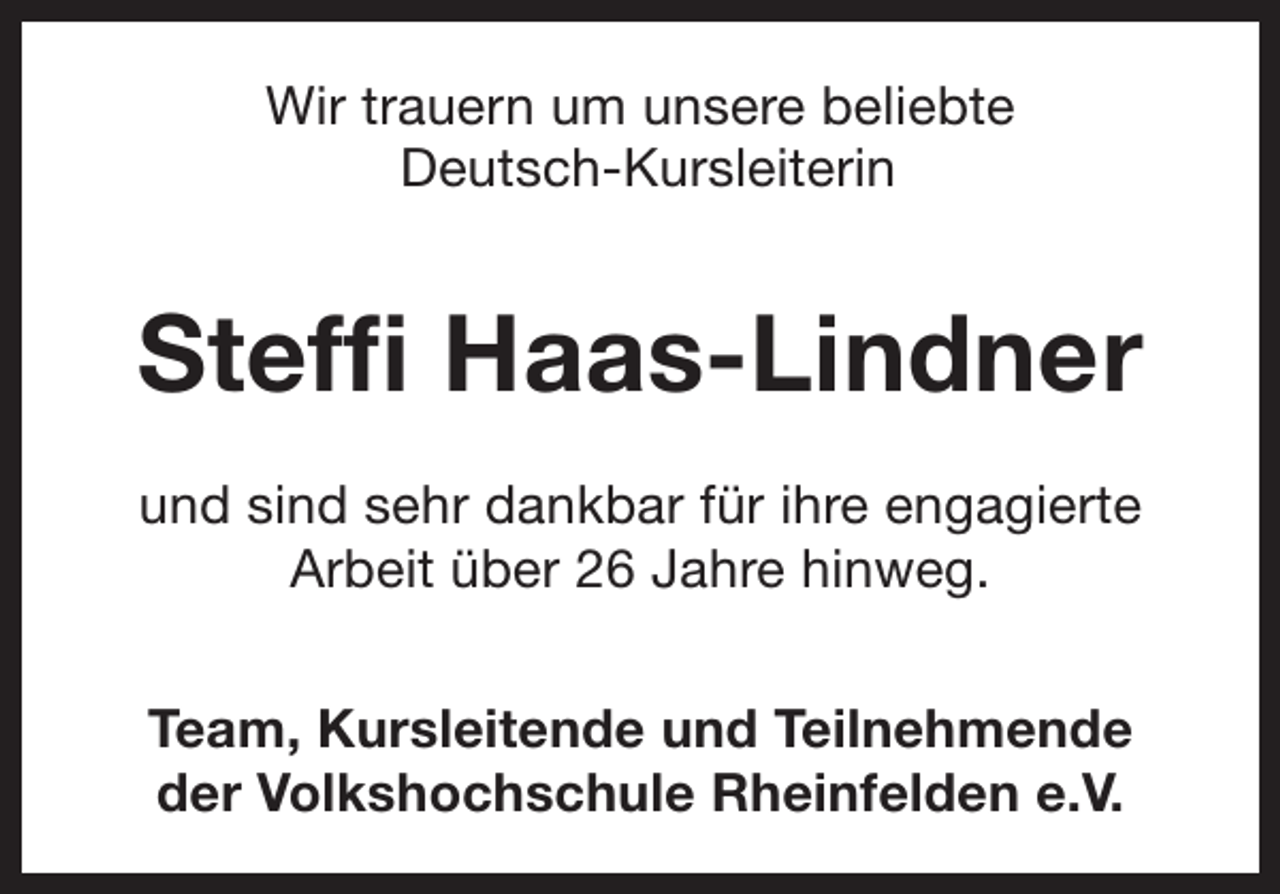 <p>Wir trauern um unsere beliebte<br />Deutsch-Kursleiterin</p><p>Steffi Haas-Lindner<br />und sind sehr dankbar für ihre engagierte<br />Arbeit über 26 Jahre hinweg.<br />Team, Kursleitende und Teilnehmende<br />der Volkshochschule Rheinfelden e.V.</p>