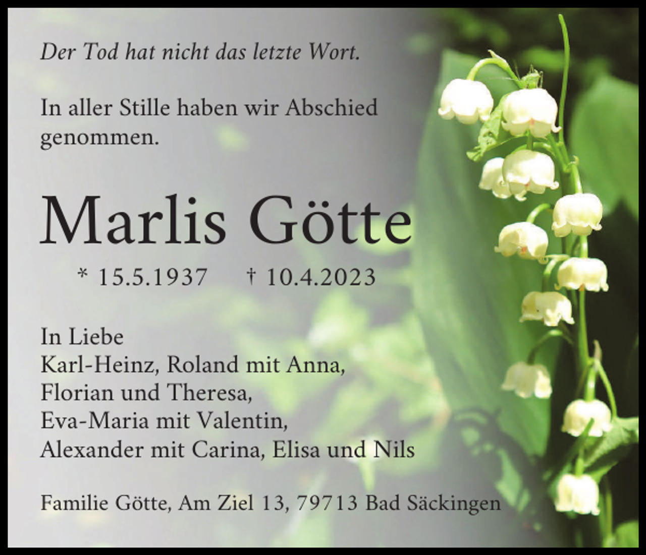 <p>Der Tod hat nicht das letzte Wort.<br />In aller Stille haben wir Abschied<br />genommen.</p><p>Marlis Götte<br />* 15.5.1937</p><p>† 10.4.2023</p><p>In Liebe<br />Karl-Heinz, Roland mit Anna,<br />Florian und Theresa,<br />Eva-Maria mit Valentin,<br />Alexander mit Carina, Elisa und Nils<br />Familie Götte, Am Ziel 13, 79713 Bad Säckingen</p>