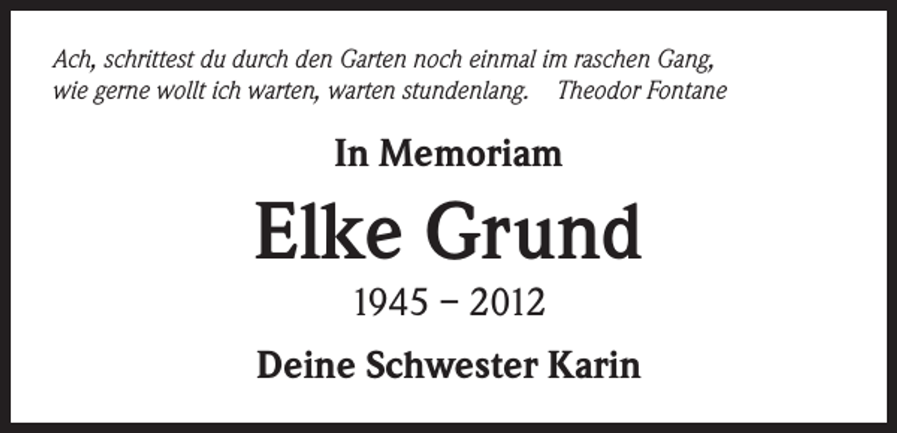 <p>Ach, schrittest du durch den Garten noch einmal im raschen Gang,<br />wie gerne wollt ich warten, warten stundenlang. Theodor Fontane</p><p>In Memoriam</p><p>Elke Grund<br />1945 – 2012</p><p>Deine Schwester Karin</p>