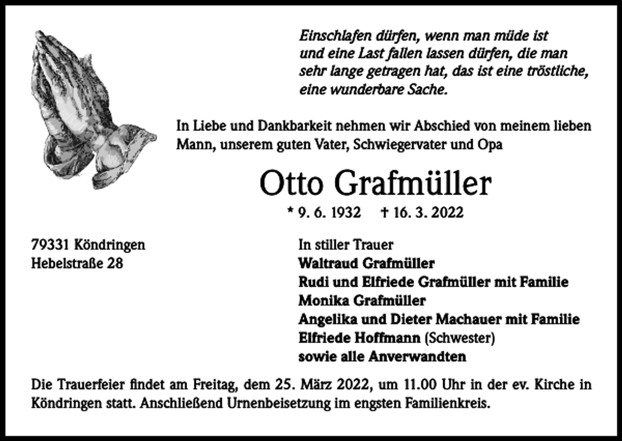 <p>Einschlafen dürfen, wenn man müde ist<br />und eine Last fallen lassen dürfen, die man<br />sehr lange getragen hat, das ist eine tröstliche,<br />eine wunderbare Sache.</p><p>In Liebe und Dankbarkeit nehmen wir Abschied von meinem lieben<br />Mann, unserem guten Vater, Schwiegervater und Opa</p><p>Otto Grafmüller<br />* 9. 6. 1932</p><p>79331 Köndringen<br />Hebelstraße 28</p><p>† 16. 3. 2022</p><p>In stiller Trauer<br />Waltraud Grafmüller<br />Rudi und Elfriede Grafmüller mit Familie<br />Monika Grafmüller<br />Angelika und Dieter Machauer mit Familie<br />Elfriede Hoffmann (Schwester)<br />sowie alle Anverwandten</p><p>Die Trauerfeier findet am Freitag, dem 25. März 2022, um 11.00 Uhr in der ev. Kirche in<br />Köndringen statt. Anschließend Urnenbeisetzung im engsten Familienkreis.</p>