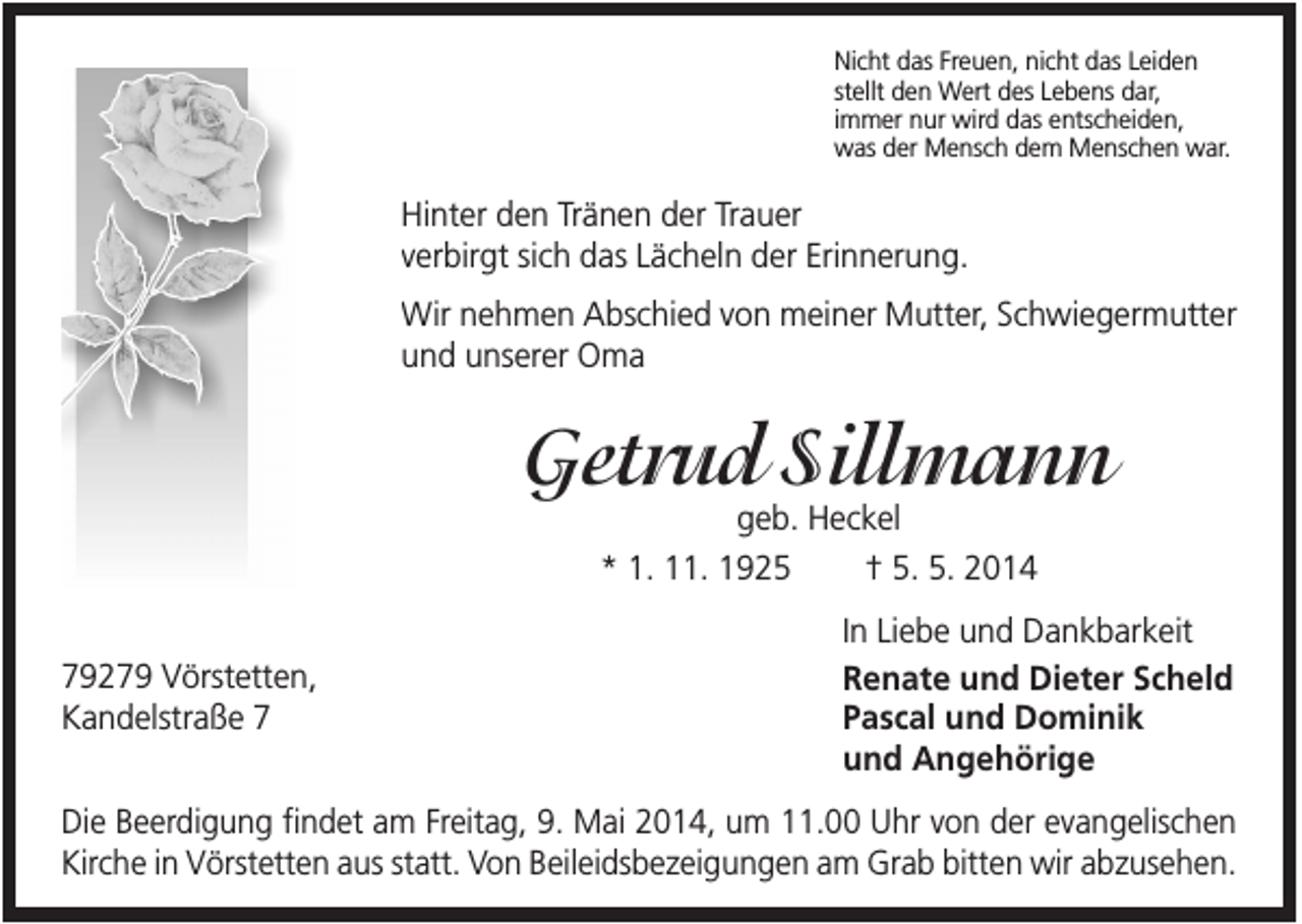 <p>Nicht das Freuen, nicht das Leiden<br />stellt den Wert des Lebens dar,<br />immer nur wird das entscheiden,<br />was der Mensch dem Menschen war.</p><p>Hinter den Tränen der Trauer<br />verbirgt sich das Lächeln der Erinnerung.<br />Wir nehmen Abschied von meiner Mutter, Schwiegermutter<br />und unserer Oma</p><p>Getrud Sillmann<br />geb. Heckel<br />* 1. 11. 1925<br />† 5. 5. 2014</p><p>79279 Vörstetten,<br />Kandelstraße 7</p><p>In Liebe und Dankbarkeit<br />Renate und Dieter Scheld<br />Pascal und Dominik<br />und Angehörige</p><p>Die Beerdigung findet am Freitag, 9. Mai 2014, um 11.00 Uhr von der evangelischen<br />Kirche in Vörstetten aus statt. Von Beileidsbezeigungen am Grab bitten wir abzusehen.</p>