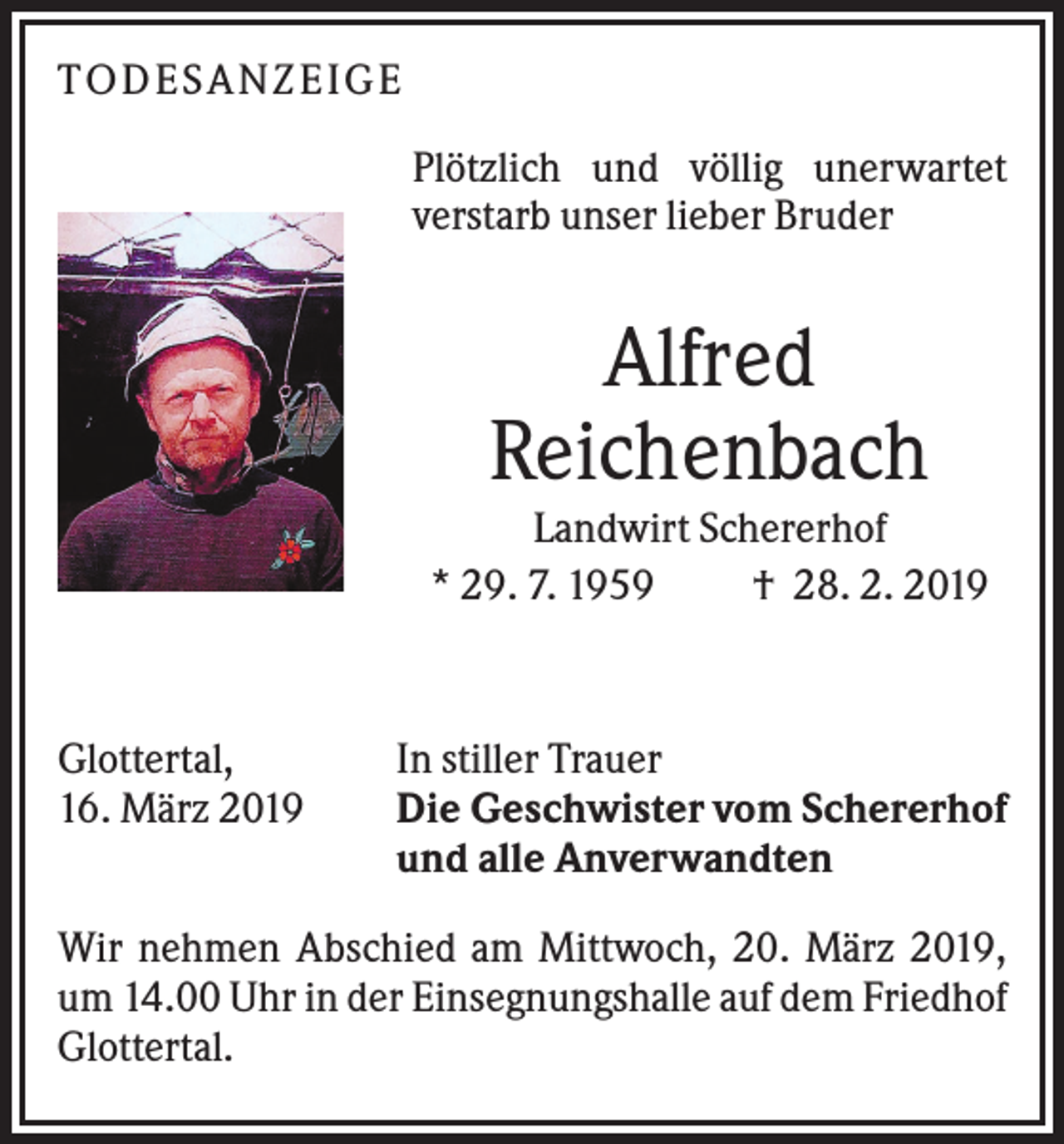 <p>TO DES AN ZEI GE<br />Plötzlich und völlig unerwartet<br />verstarb unser lieber Bruder</p><p>Alfred<br />Reichenbach<br />Landwirt Schererhof<br />* 29. 7. 1959<br />† 28. 2. 2019</p><p>Glottertal,<br />16. März 2019</p><p>In stiller Trauer<br />Die Geschwister vom Schererhof<br />und alle Anverwandten</p><p>Wir nehmen Abschied am Mittwoch, 20. März 2019,<br />um 14.00 Uhr in der Einsegnungshalle auf dem Friedhof<br />Glottertal.</p>