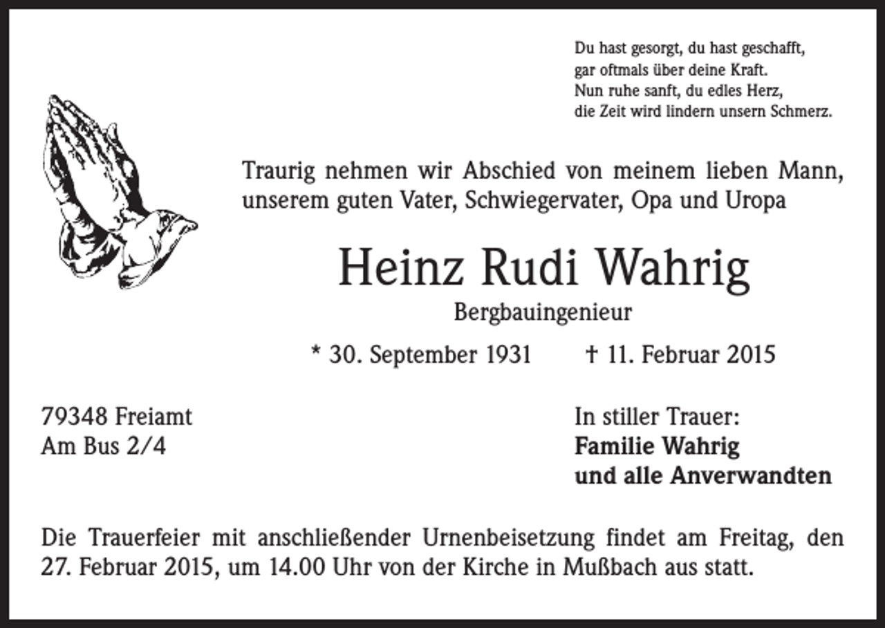 <p>Du hast gesorgt, du hast geschafft,<br />gar oftmals über deine Kraft.<br />Nun ruhe sanft, du edles Herz,<br />die Zeit wird lindern unsern Schmerz.</p><p>Traurig nehmen wir Abschied von meinem lieben Mann,<br />unserem guten Vater, Schwiegervater, Opa und Uropa</p><p>Heinz Rudi Wahrig<br />Bergbauingenieur</p><p>* 30. September 1931 † 11. Februar 2015<br />79348 Freiamt<br />Am Bus 2/4</p><p>In stiller Trauer:<br />Familie Wahrig<br />und alle Anverwandten</p><p>Die Trauerfeier mit anschließender Urnenbeisetzung findet am Freitag, den<br />27. Februar 2015, um 14.00 Uhr von der Kirche in Mußbach aus statt.</p>
