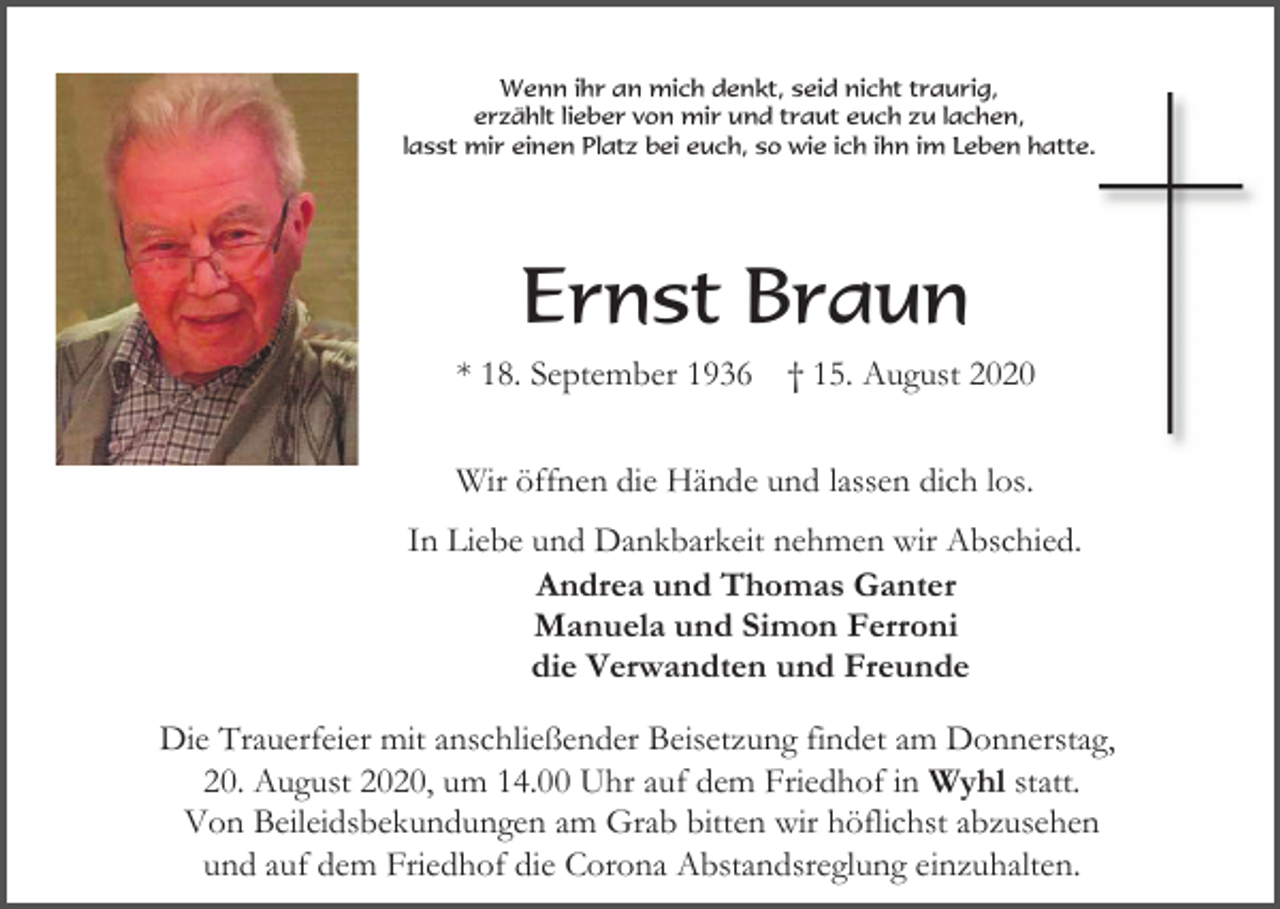 <p>Wenn ihr an mich denkt, seid nicht traurig,<br />erzählt lieber von mir und traut euch zu lachen,<br />lasst mir einen Platz bei euch, so wie ich ihn im Leben hatte.</p><p>Ernst Braun<br />* 18. September 1936</p><p>† 15. August 2020</p><p>Wir öffnen die Hände und lassen dich los.<br />In Liebe und Dankbarkeit nehmen wir Abschied.<br />Andrea und Thomas Ganter<br />Manuela und Simon Ferroni<br />die Verwandten und Freunde<br />Die Trauerfeier mit anschließender Beisetzung findet am Donnerstag,<br />20. August 2020, um 14.00 Uhr auf dem Friedhof in Wyhl statt.<br />Von Beileidsbekundungen am Grab bitten wir höflichst abzusehen<br />und auf dem Friedhof die Corona Abstandsreglung einzuhalten.</p>