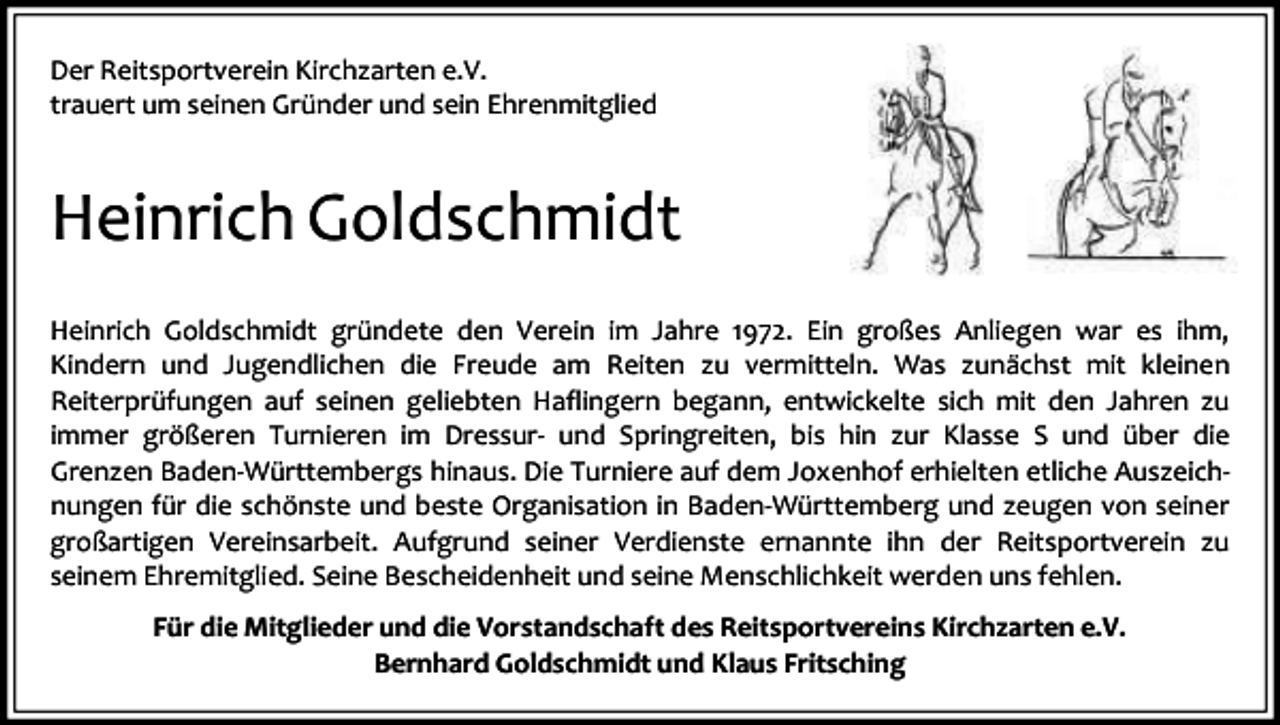 <p>Der Reitsportverein Kirchzarten e.V.<br />trauert um seinen Gründer und sein Ehrenmitglied</p><p>Heinrich Goldschmidt<br />Heinrich Goldschmidt gründete den Verein im Jahre 1972. Ein großes Anliegen war es ihm,<br />Kindern und Jugendlichen die Freude am Reiten zu vermitteln. Was zunächst mit kleinen<br />Reiterprüfungen auf seinen geliebten Haflingern begann, entwickelte sich mit den Jahren zu<br />immer größeren Turnieren im Dressur- und Springreiten, bis hin zur Klasse S und über die<br />Grenzen Baden-Württembergs hinaus. Die Turniere auf dem Joxenhof erhielten etliche Auszeichnungen für die schönste und beste Organisation in Baden-Württemberg und zeugen von seiner<br />großartigen Vereinsarbeit. Aufgrund seiner Verdienste ernannte ihn der Reitsportverein zu<br />seinem Ehremitglied. Seine Bescheidenheit und seine Menschlichkeit werden uns fehlen.<br />Für die Mitglieder und die Vorstandschaft des Reitsportvereins Kirchzarten e.V.<br />Bernhard Goldschmidt und Klaus Fritsching</p>