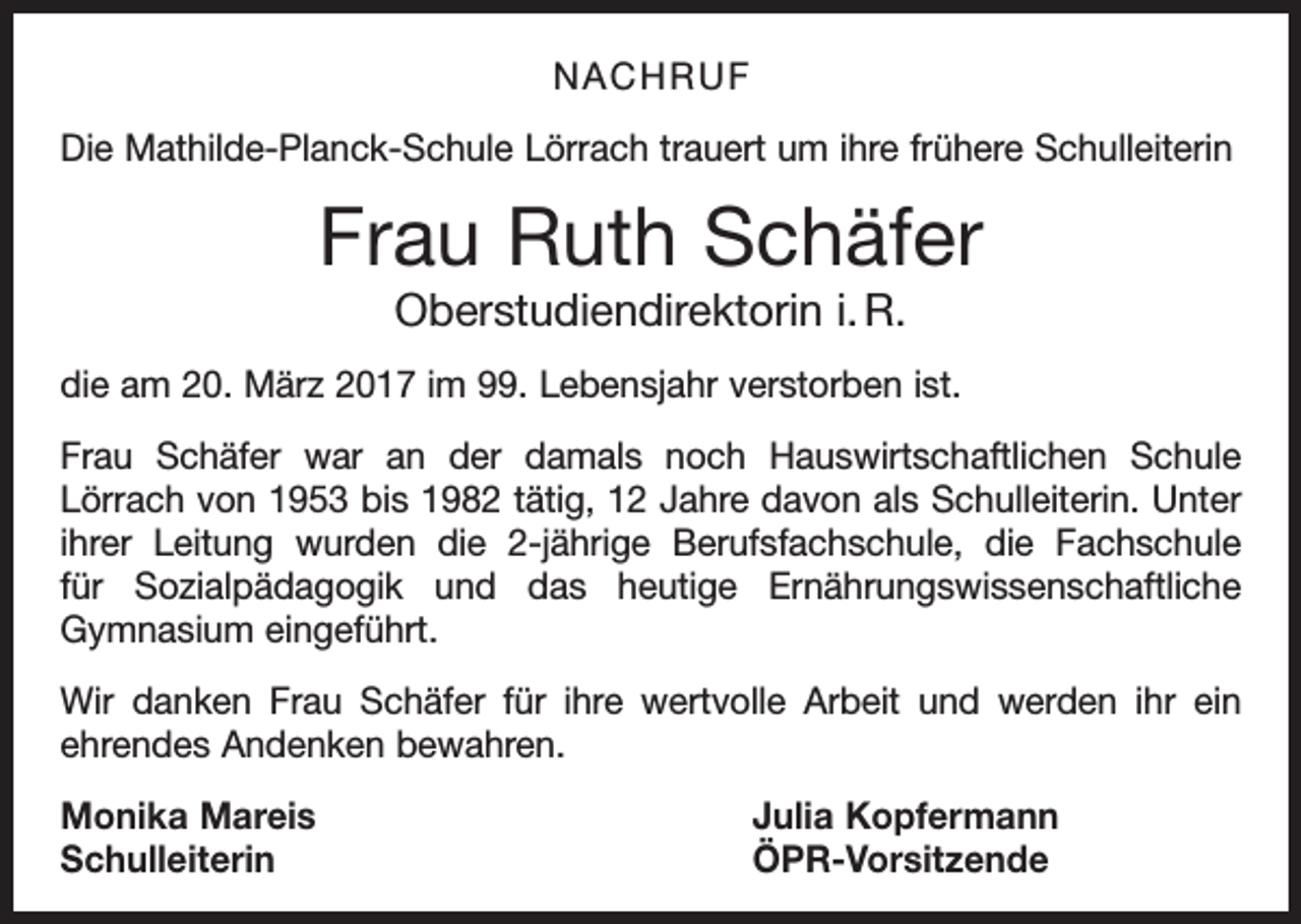 <p>NACHRUF<br />Die Mathilde-Planck-Schule Lörrach trauert um ihre frühere Schulleiterin</p><p>Frau Ruth Schäfer<br />Oberstudiendirektorin i. R.<br />die am 20. März 2017 im 99. Lebensjahr verstorben ist.<br />Frau Schäfer war an der damals noch Hauswirtschaftlichen Schule<br />Lörrach von 1953 bis 1982 tätig, 12 Jahre davon als Schulleiterin. Unter<br />ihrer Leitung wurden die 2-jährige Berufsfachschule, die Fachschule<br />für Sozialpädagogik und das heutige Ernährungswissenschaftliche<br />Gymnasium eingeführt.<br />Wir danken Frau Schäfer für ihre wertvolle Arbeit und werden ihr ein<br />ehrendes Andenken bewahren.<br />Monika Mareis<br />Julia Kopfermann<br />Schulleiterin ÖPR-Vorsitzende</p>