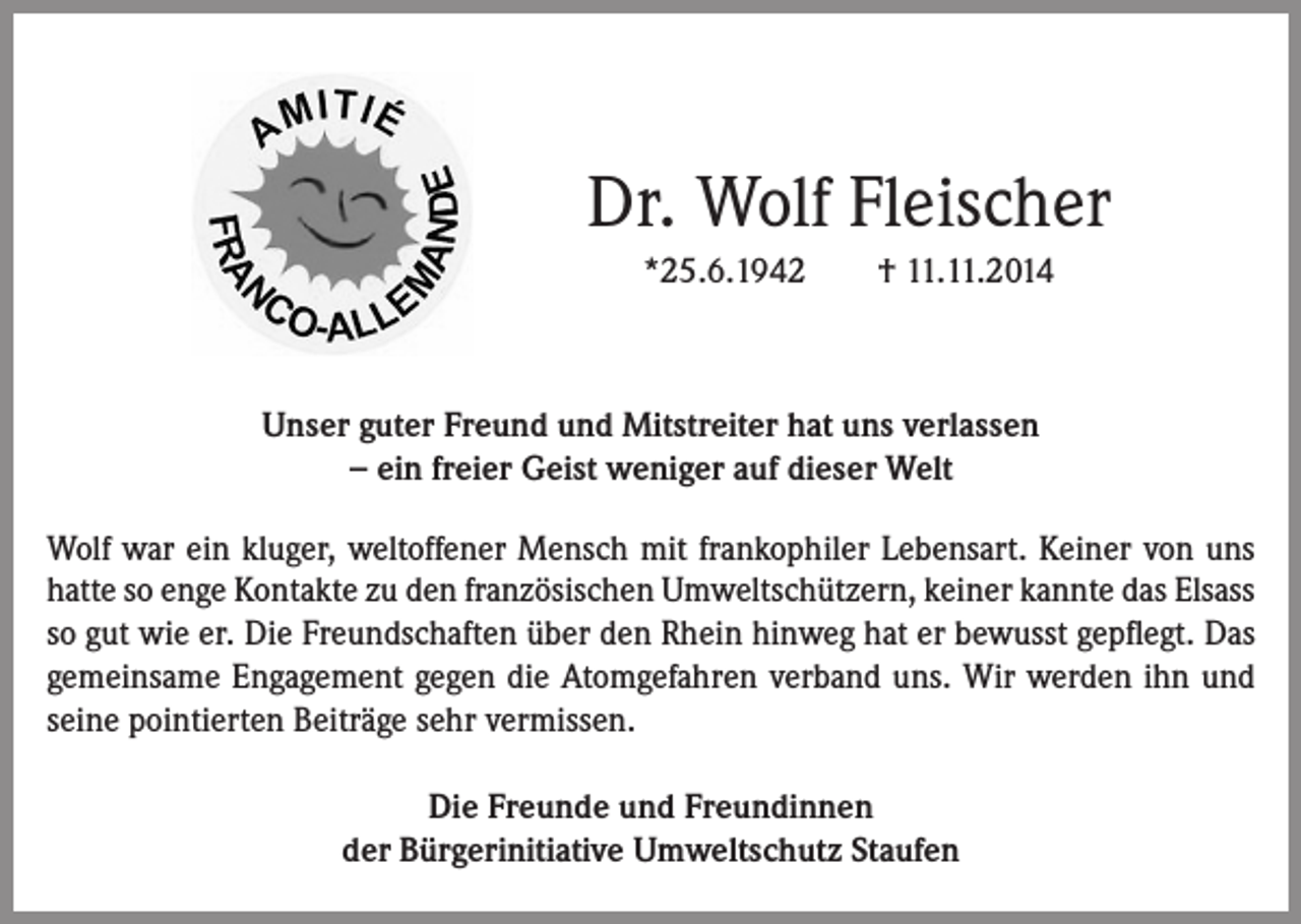 <p>Dr. Wolf Fleischer<br />*25.6.1942</p><p>† 11.11.2014</p><p>Unser guter Freund und Mitstreiter hat uns verlassen<br />− ein freier Geist weniger auf dieser Welt<br />Wolf war ein kluger, weltoffener Mensch mit frankophiler Lebensart. Keiner von uns<br />hatte so enge Kontakte zu den französischen Umweltschützern, keiner kannte das Elsass<br />so gut wie er. Die Freundschaften über den Rhein hinweg hat er bewusst gepflegt. Das<br />gemeinsame Engagement gegen die Atomgefahren verband uns. Wir werden ihn und<br />seine pointierten Beiträge sehr vermissen.<br />Die Freunde und Freundinnen<br />der Bürgerinitiative Umweltschutz Staufen</p>