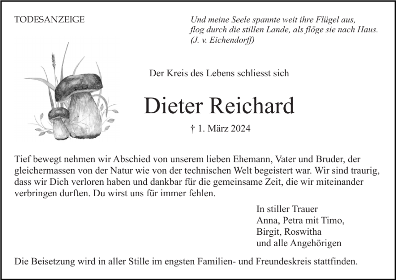<p>Und meine Seele spannte weit ihre Flügel aus,<br />flog durch die stillen Lande, als flöge sie nach Haus.<br />(J. v. Eichendorff)</p>
Der Kreis des Lebens schliesst sich<!--filtered-->
Dieter Reichard<br />† 1. März 2024<!--filtered-->
Tief bewegt nehmen wir Abschied von unserem lieben Ehemann, Vater und Bruder, der gleichermassen von der Natur wie von der technischen Welt begeistert war. Wir sind traurig, dass wir Dich verloren haben und dankbar für die gemeinsame Zeit, die wir miteinander verbringen durften. Du wirst uns für immer fehlen.<br />In stiller Trauer<br />Anna, Petra mit Timo,<br />Birgit, Roswitha<br />und alle Angehörigen<!--filtered-->
Die Beisetzung wird in aller Stille im engsten Familien- und Freundeskreis stattfinden. <!--filtered-->