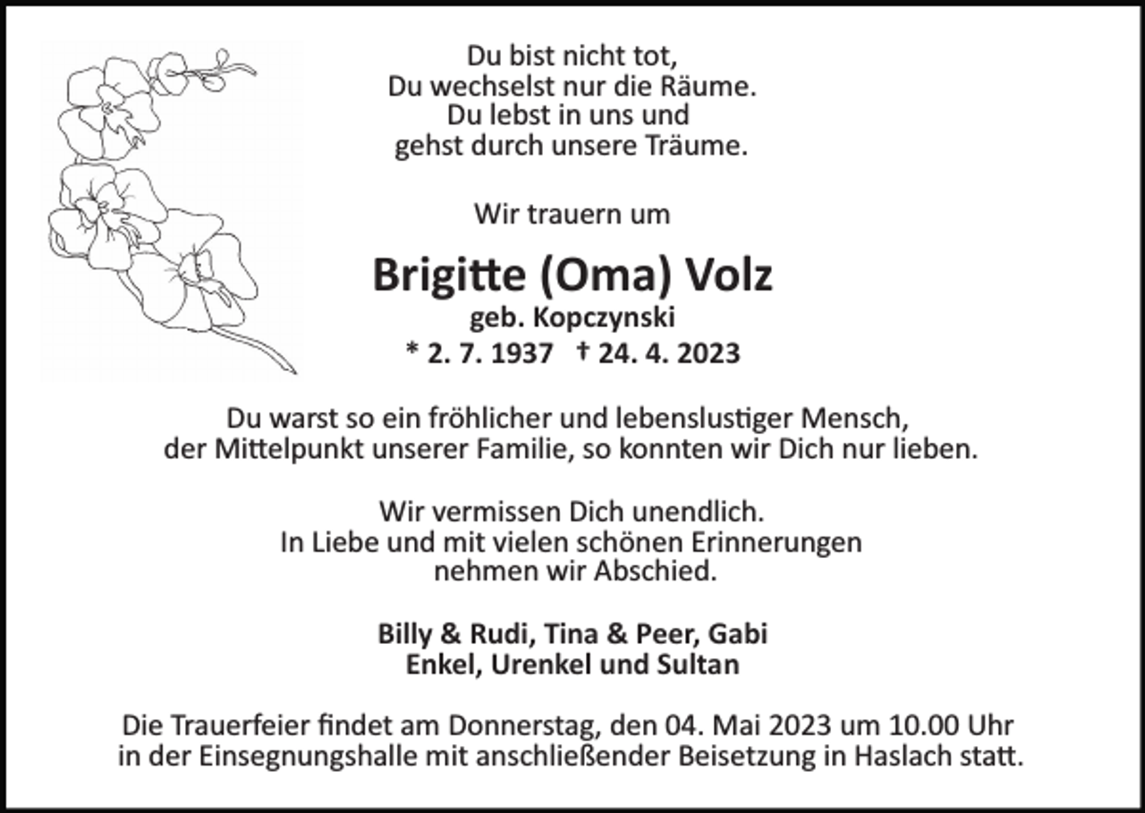 <p>Du bist nicht tot,<br />Du wechselst nur die Räume.<br />Du lebst in uns und<br />gehst durch unsere Träume.<br />Wir trauern um<br />Bild einfügen</p><p>Brigitte (Oma) Volz<br />geb. Kopczynski<br />* 2. 7. 1937 † 24. 4. 2023</p><p>Du warst so ein fröhlicher und lebenslustiger Mensch,<br />der Mittelpunkt unserer Familie, so konnten wir Dich nur lieben.<br />Wir vermissen Dich unendlich.<br />In Liebe und mit vielen schönen Erinnerungen<br />nehmen wir Abschied.<br />Billy &amp; Rudi, Tina &amp; Peer, Gabi<br />Enkel, Urenkel und Sultan<br />Die Trauerfeier ﬁndet am Donnerstag, den 04. Mai 2023 um 10.00 Uhr<br />in der Einsegnungshalle mit anschließender Beisetzung in Haslach statt.</p>