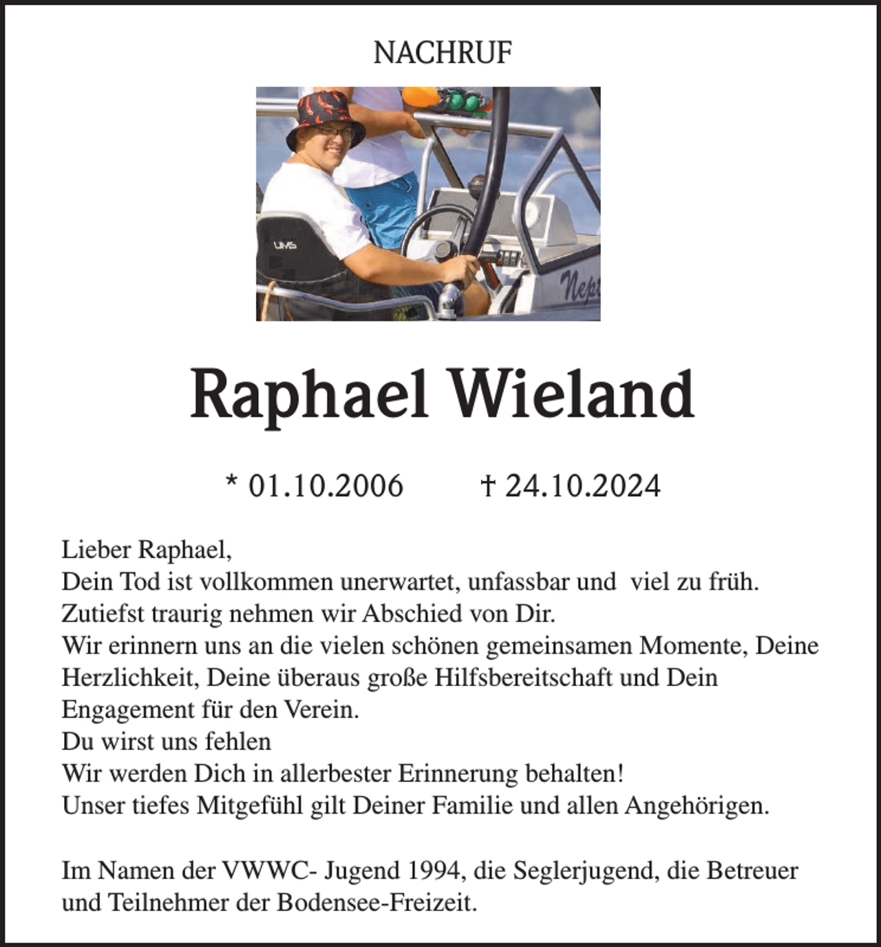 <p>NACHRUF</p><p>Raphael Wieland<br />* 01.10.2006</p><p>† 24.10.2024</p><p>Lieber Raphael,<br />Dein Tod ist vollkommen unerwartet, unfassbar und viel zu früh.<br />Zutiefst traurig nehmen wir Abschied von Dir.<br />Wir erinnern uns an die vielen schönen gemeinsamen Momente, Deine<br />Herzlichkeit, Deine überaus große Hilfsbereitschaft und Dein<br />Engagement für den Verein.<br />Du wirst uns fehlen<br />Wir werden Dich in allerbester Erinnerung behalten!<br />Unser tiefes Mitgefühl gilt Deiner Familie und allen Angehörigen.<br />Im Namen der VWWC- Jugend 1994, die Seglerjugend, die Betreuer<br />und Teilnehmer der Bodensee-Freizeit.</p>