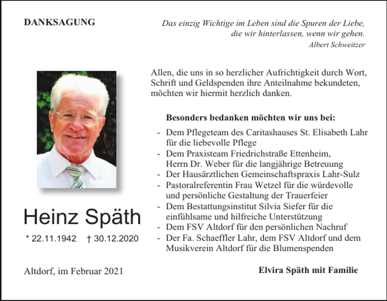 <p>DANKSAGUNG</p><p>Das einzig Wichtige im Leben sind die Spuren der Liebe,<br />die wir hinterlassen, wenn wir gehen.<br />Albert Schweitzer</p><p>Allen, die uns in so herzlicher Aufrichtigkeit durch Wort,<br />Schrift und Geldspenden ihre Anteilnahme bekundeten,<br />möchten wir hiermit herzlich danken.<br />Besonders bedanken möchten wir uns bei:</p><p>Heinz Späth<br />* 22.11.1942</p><p>† 30.12.2020</p><p>Altdorf, im Februar 2021</p><p>- Dem Pflegeteam des Caritashauses St. Elisabeth Lahr<br />für die liebevolle Pflege<br />- Dem Praxisteam Friedrichstraße Ettenheim,<br />Herrn Dr. Weber für die langjährige Betreuung<br />- Der Hausärztlichen Gemeinschaftspraxis Lahr-Sulz<br />- Pastoralreferentin Frau Wetzel für die würdevolle<br />und persönliche Gestaltung der Trauerfeier<br />- Dem Bestattungsinstitut Silvia Siefer für die<br />einfühlsame und hilfreiche Unterstützung<br />- Dem FSV Altdorf für den persönlichen Nachruf<br />- Der Fa. Schaeffler Lahr, dem FSV Altdorf und dem<br />Musikverein Altdorf für die Blumenspenden<br />Elvira Späth mit Familie</p>