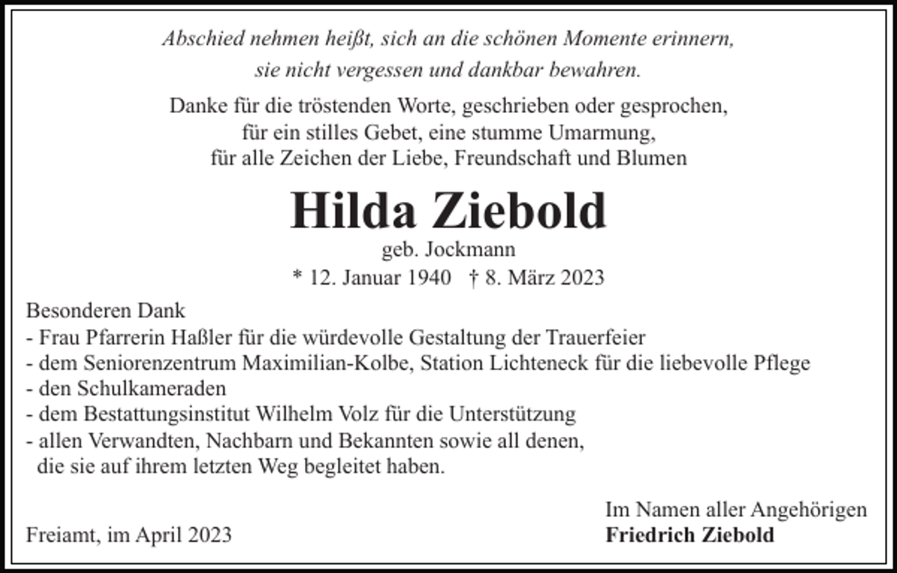 <p>Abschied nehmen heißt, sich an die schönen Momente erinnern,<br />sie nicht vergessen und dankbar bewahren.<br />Danke für die tröstenden Worte, geschrieben oder gesprochen,<br />für ein stilles Gebet, eine stumme Umarmung,<br />für alle Zeichen der Liebe, Freundschaft und Blumen</p><p>Hilda Ziebold<br />geb. Jockmann<br />* 12. Januar 1940 † 8. März 2023</p><p>Besonderen Dank<br />- Frau Pfarrerin Haßler für die würdevolle Gestaltung der Trauerfeier<br />- dem Seniorenzentrum Maximilian-Kolbe, Station Lichteneck für die liebevolle Pflege<br />- den Schulkameraden<br />- dem Bestattungsinstitut Wilhelm Volz für die Unterstützung<br />- allen Verwandten, Nachbarn und Bekannten sowie all denen,<br />die sie auf ihrem letzten Weg begleitet haben.<br />Freiamt, im April 2023</p><p>Im Namen aller Angehörigen<br />Friedrich Ziebold</p>