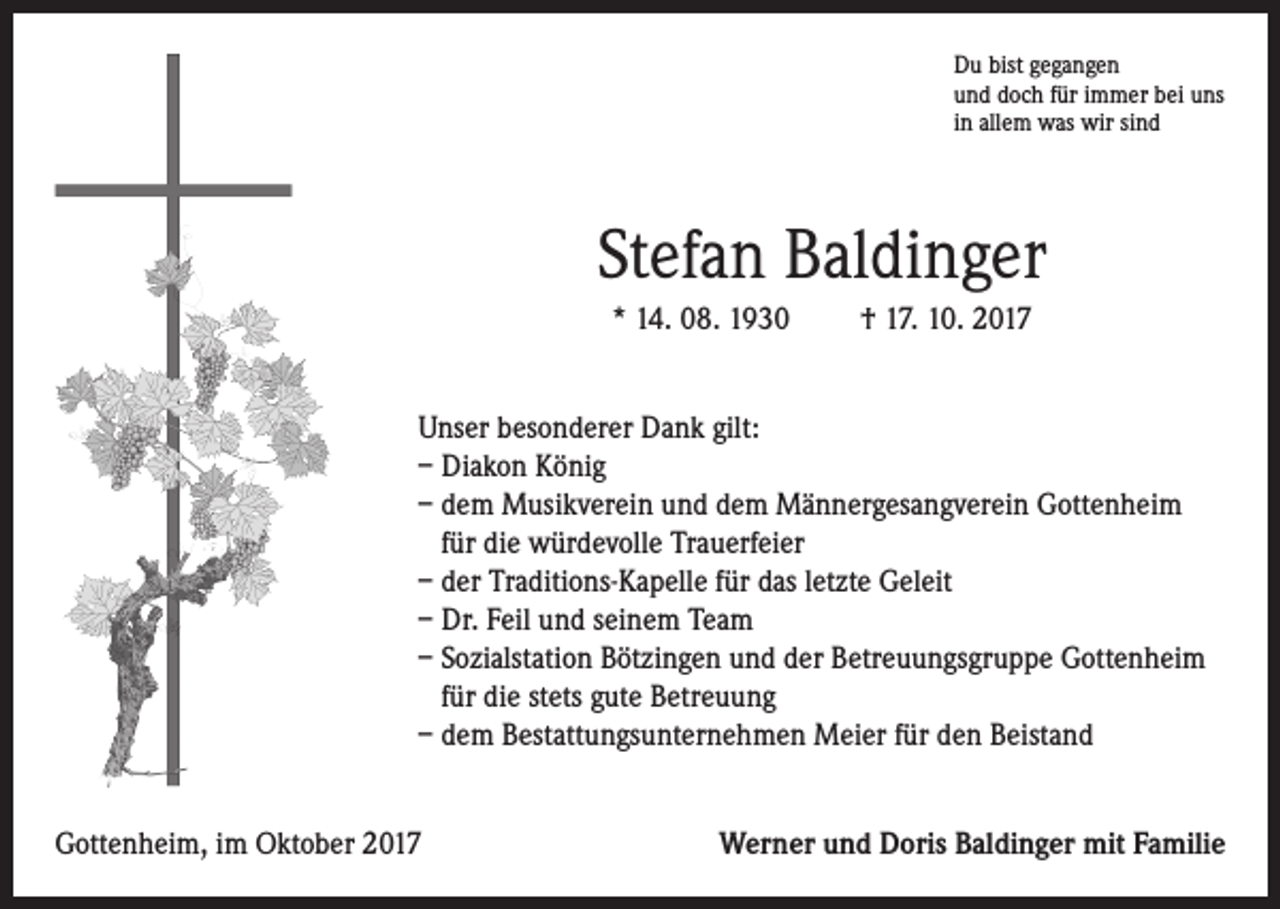 <p>Du bist gegangen<br />und doch für immer bei uns<br />in allem was wir sind</p><p>Stefan Baldinger<br />* 14. 08. 1930</p><p>† 17. 10. 2017</p><p>Unser besonderer Dank gilt:<br />– Diakon König<br />– dem Musikverein und dem Männergesangverein Gottenheim<br />für die würdevolle Trauerfeier<br />– der Traditions-Kapelle für das letzte Geleit<br />– Dr. Feil und seinem Team<br />– Sozialstation Bötzingen und der Betreuungsgruppe Gottenheim<br />für die stets gute Betreuung<br />– dem Bestattungsunternehmen Meier für den Beistand<br />Gottenheim, im Oktober 2017</p><p>Werner und Doris Baldinger mit Familie</p>