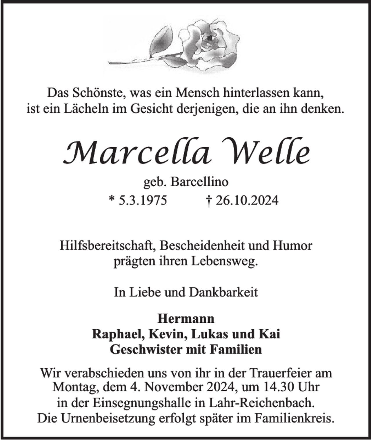 <p>Das Schönste, was ein Mensch hinterlassen kann,<br />ist ein Lächeln im Gesicht derjenigen, die an ihn denken.</p><p>Marcella Welle<br />geb. Barcellino<br />* 5.3.1975<br />† 26.10.2024<br />Hilfsbereitschaft, Bescheidenheit und Humor<br />prägten ihren Lebensweg.<br />In Liebe und Dankbarkeit<br />Hermann<br />Raphael, Kevin, Lukas und Kai<br />Geschwister mit Familien<br />Wir verabschieden uns von ihr in der Trauerfeier am<br />Montag, dem 4. November 2024, um 14.30 Uhr<br />in der Einsegnungshalle in Lahr-Reichenbach.<br />Die Urnenbeisetzung erfolgt später im Familienkreis.</p>