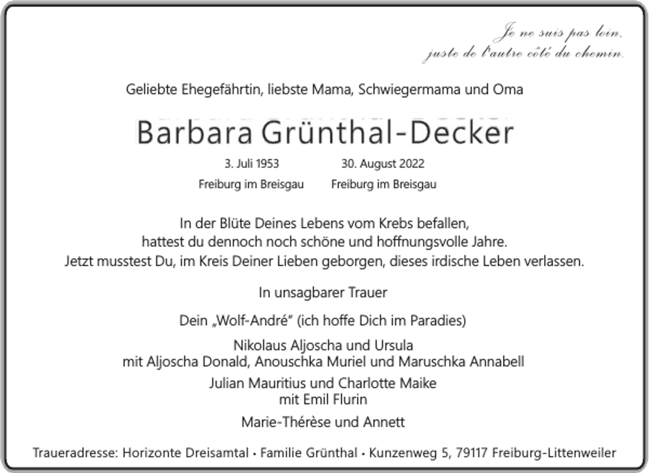 <p>Je ne suis pas loin,<br />juste de l'autre côté du chemin.<br />Geliebte Ehegefährtin, liebste Mama, Schwiegermama und Oma</p><p>Barbara Grünthal-Decker<br />3. Juli 1950. August 2022</p><p>Freiburg im Breisgau</p><p>Freiburg im Breisgau</p><p>In der Blüte Deines Lebens vom Krebs befallen,<br />hattest du dennoch noch schöne und hoffnungsvolle Jahre.<br />Jetzt musstest Du, im Kreis Deiner Lieben geborgen, dieses irdische Leben verlassen.<br />In unsagbarer Trauer<br />Dein „Wolf-André“ (ich hoffe Dich im Paradies)<br />Nikolaus Aljoscha und Ursula<br />mit Aljoscha Donald, Anouschka Muriel und Maruschka Annabell<br />Julian Mauritius und Charlotte Maike<br />mit Emil Flurin<br />Marie-Thérèse und Annett<br />Traueradresse: Horizonte Dreisamtal • Familie Grünthal • Kunzenweg 5, 79117 Freiburg-Littenweiler</p>
