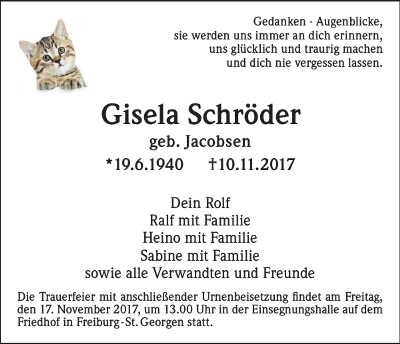 <p>GGedanken<br />e d a n k e n - - Augenblicke,<br />A u g e n bli c k e,<br />si<br />siee werden<br />w er d e n uns<br />u n s immer<br />i m m er an<br />a n dich<br />di c h erinnern,<br />eri n n er n,<br />uuns<br />n s gl<br />glücklich<br />ü c kli c h und<br />u n d ttraurig<br />r a u ri g machen<br />mac he n<br />uund<br />n d dich<br />di c h nie<br />ni e vergessen<br />v er g e s s e n llassen.<br />a s s e n.</p><p>Gisela<br />Gi<br />s el a SSchröder<br />c hr ö d er<br />g e b. JJacobsen<br />geb.<br />ac o bs e n<br />**19.6.1940<br />1 9. 6. 1 9 4 0<br />††10.11.2017<br />1 0. . 2 0 1 7</p><p>DDein<br />ei n RRolf<br />olf<br />RRalf<br />alf mit<br />mit Familie<br />F a mili e<br />HHeino<br />ei n o mit<br />mit FFamilie<br />a mili e<br />Sabine<br />S a bi n e mit<br />mit Familie<br />F a mili e<br />sowie<br />s o wi e alle<br />all e Verwandten<br />V er w a n dt e n und<br />u n d Freunde<br />Fr e u n d e<br />Di e Tr<br />Die<br />Trauerfeier<br />a u erf ei er mit<br />mit aanschließender<br />ns c hli e ß e n d er Urnenbeisetzung<br />Ur n e n b eis et z u n g findet<br />ﬁ n d et am<br />a m Freitag,<br />Fr eit a g,<br />dden<br />e n 17.<br />1 7. November<br />N o v e m b er 2017,<br />2 0 1 7, um<br />u m 13.00<br />1 3. Uhr<br />U hr in<br />i n der<br />d er Einsegnungshalle<br />Ei ns e g n u n gs h all eauf<br />a ufdem<br />de m<br />Friedhof<br />Fri<br />e d h of iinn Freiburg<br />Fr ei b ur g - St.<br />St. Georgen<br />G e or g e n statt.<br />st att.</p>
