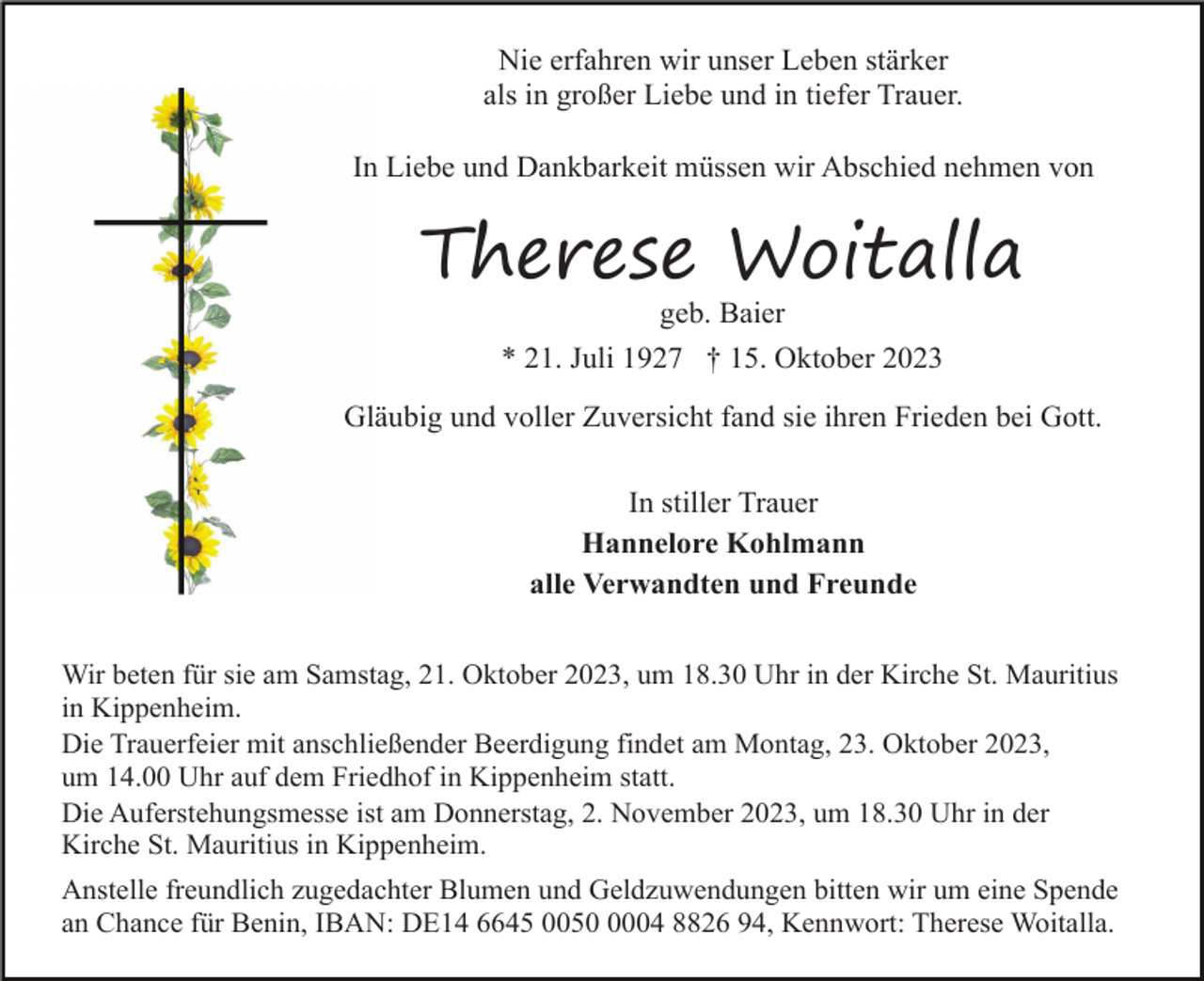 <p>Nie erfahren wir unser Leben stärker<br />als in großer Liebe und in tiefer Trauer.<br />In Liebe und Dankbarkeit müssen wir Abschied nehmen von</p><p>Therese Woitalla<br />geb. Baier<br />* 21. Juli 1927 † 15. Oktober 2023<br />Gläubig und voller Zuversicht fand sie ihren Frieden bei Gott.<br />In stiller Trauer<br />Hannelore Kohlmann<br />alle Verwandten und Freunde<br />Wir beten für sie am Samstag, 21. Oktober 2023, um 18.30 Uhr in der Kirche St. Mauritius<br />in Kippenheim.<br />Die Trauerfeier mit anschließender Beerdigung findet am Montag, 23. Oktober 2023,<br />um 14.00 Uhr auf dem Friedhof in Kippenheim statt.<br />Die Auferstehungsmesse ist am Donnerstag, 2. November 2023, um 18.30 Uhr in der<br />Kirche St. Mauritius in Kippenheim.<br />Anstelle freundlich zugedachter Blumen und Geldzuwendungen bitten wir um eine Spende<br />an Chance für Benin, IBAN: DE14 6645 005004 8826 94, Kennwort: Therese Woitalla.</p>