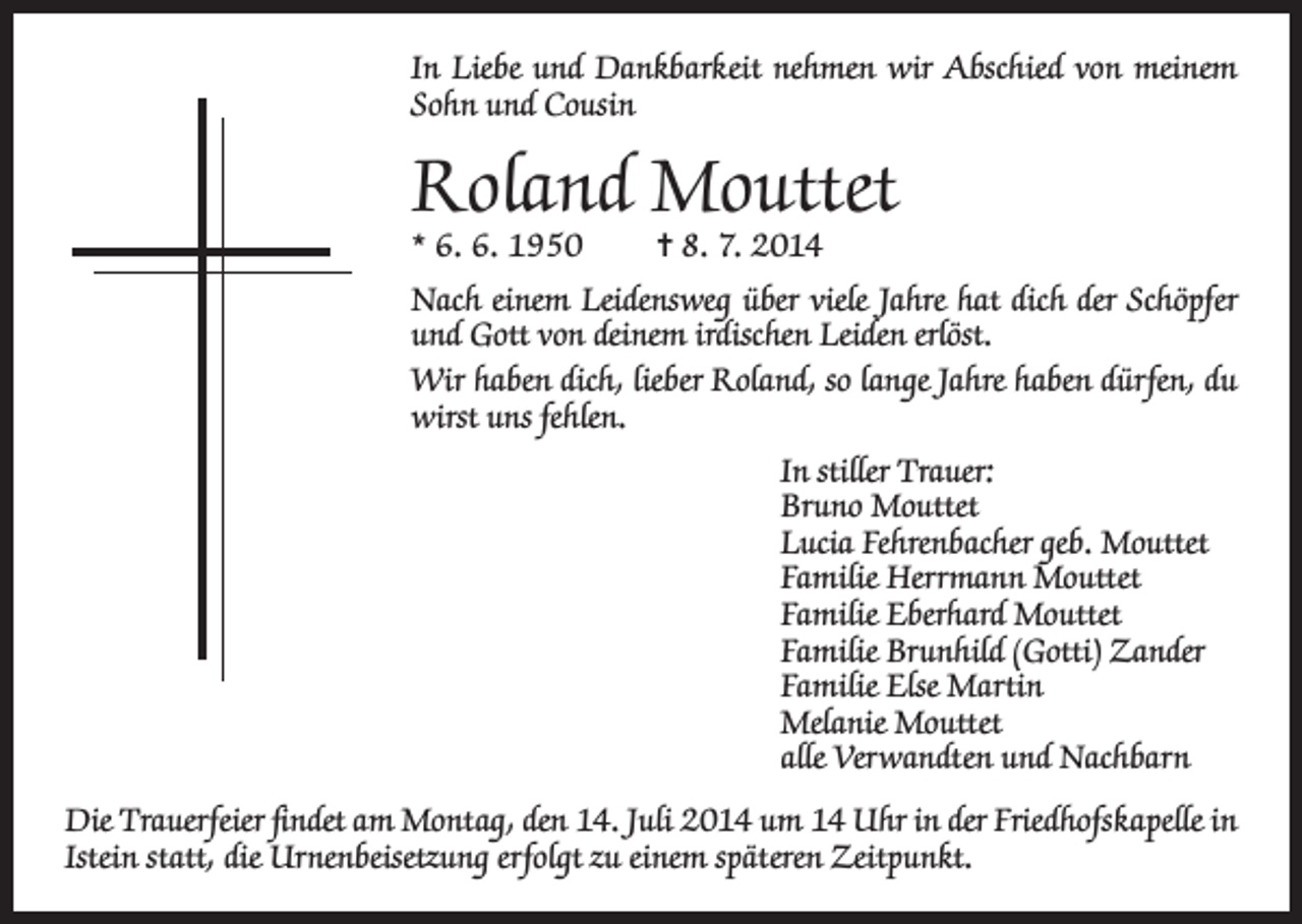 <p>In Liebe und Dankbarkeit nehmen wir Abschied von meinem<br />Sohn und Cousin</p><p>Roland Mouttet<br />* 6. 6. 1950</p><p>= 8. 7. 2014</p><p>Nach einem Leidensweg über viele Jahre hat dich der Schöpfer<br />und Gott von deinem irdischen Leiden erlöst.<br />Wir haben dich, lieber Roland, so lange Jahre haben dürfen, du<br />wirst uns fehlen.<br />In stiller Trauer:<br />Bruno Mouttet<br />Lucia Fehrenbacher geb. Mouttet<br />Familie Herrmann Mouttet<br />Familie Eberhard Mouttet<br />Familie Brunhild (Gotti) Zander<br />Familie Else Martin<br />Melanie Mouttet<br />alle Verwandten und Nachbarn<br />Die Trauerfeier findet am Montag, den 14. Juli 2014 um 14 Uhr in der Friedhofskapelle in<br />Istein statt, die Urnenbeisetzung erfolgt zu einem späteren Zeitpunkt.</p>