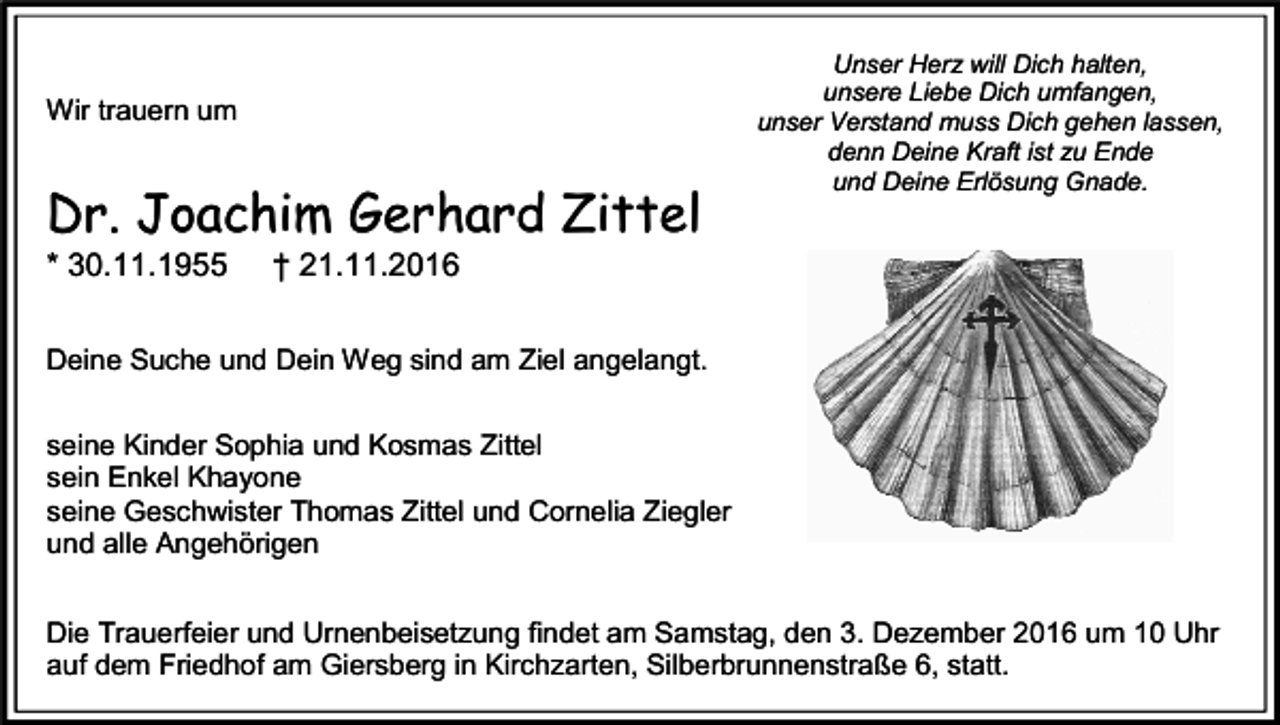 <p>Wir trauern um</p><p>Dr. Joachim Gerhard Zittel<br />* 30.11.1955</p><p>Unser Herz will Dich halten,<br />unsere Liebe Dich umfangen,<br />unser Verstand muss Dich gehen lassen,<br />denn Deine Kraft ist zu Ende<br />und Deine Erlösung Gnade.</p><p>† 21.11.2016</p><p>Deine Suche und Dein Weg sind am Ziel angelangt.<br />seine Kinder Sophia und Kosmas Zittel<br />sein Enkel Khayone<br />seine Geschwister Thomas Zittel und Cornelia Ziegler<br />und alle Angehörigen<br />Die Trauerfeier und Urnenbeisetzung findet am Samstag, den 3. Dezember 2016 um 10 Uhr<br />auf dem Friedhof am Giersberg in Kirchzarten, Silberbrunnenstraße 6, statt.</p>