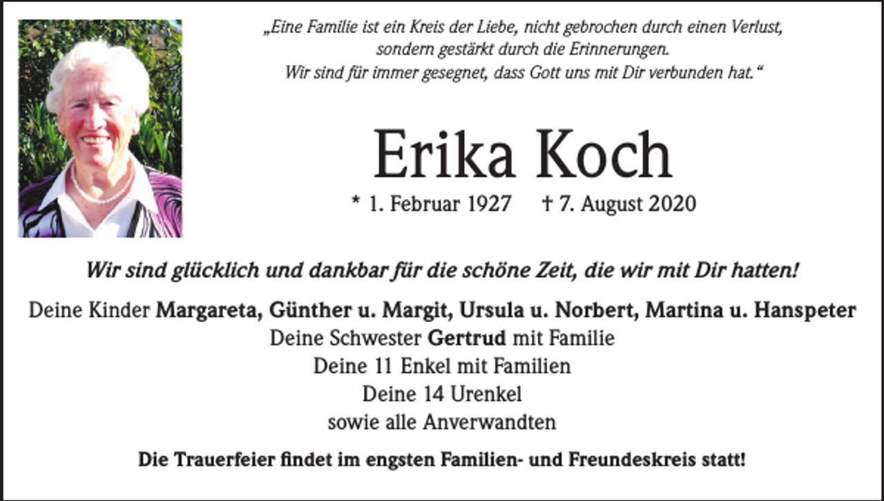 <p>„Eine Familie ist ein Kreis der Liebe, nicht gebrochen durch einen Verlust,<br />sondern gestärkt durch die Erinnerungen.<br />Wir sind für immer gesegnet, dass Gott uns mit Dir verbunden hat.“</p><p>Erika Koch</p><p>* 1. Februar 1927</p><p>† 7. August 2020</p><p>Wir sind glücklich und dankbar für die schöne Zeit, die wir mit Dir hatten!<br />Deine Kinder Margareta, Günther u. Margit, Ursula u. Norbert, Martina u. Hanspeter<br />Deine Schwester Gertrud mit Familie<br />Deine 11 Enkel mit Familien<br />Deine 14 Urenkel<br />sowie alle Anverwandten<br />Die Trauerfeier findet im engsten Familien- und Freundeskreis statt!</p>