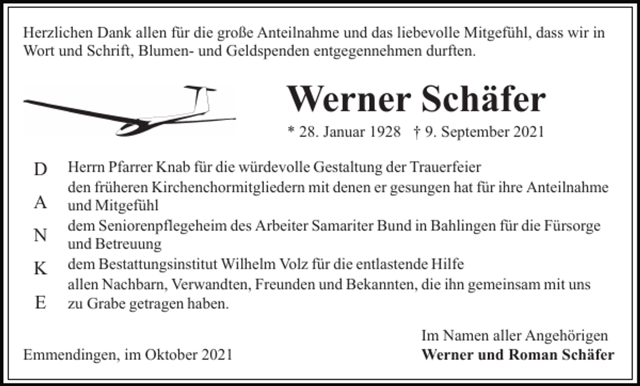 <p>Herzlichen Dank allen für die große Anteilnahme und das liebevolle Mitgefühl, dass wir in<br />Wort und Schrift, Blumen- und Geldspenden entgegennehmen durften.</p><p>Werner Schäfer<br />* 28. Januar 1928 † 9. September 2021</p><p>D<br />A<br />N<br />K<br />E</p><p>Herrn Pfarrer Knab für die würdevolle Gestaltung der Trauerfeier<br />den früheren Kirchenchormitgliedern mit denen er gesungen hat für ihre Anteilnahme<br />und Mitgefühl<br />dem Seniorenpflegeheim des Arbeiter Samariter Bund in Bahlingen für die Fürsorge<br />und Betreuung<br />dem Bestattungsinstitut Wilhelm Volz für die entlastende Hilfe<br />allen Nachbarn, Verwandten, Freunden und Bekannten, die ihn gemeinsam mit uns<br />zu Grabe getragen haben.</p><p>Emmendingen, im Oktober 2021</p><p>Im Namen aller Angehörigen<br />Werner und Roman Schäfer</p>