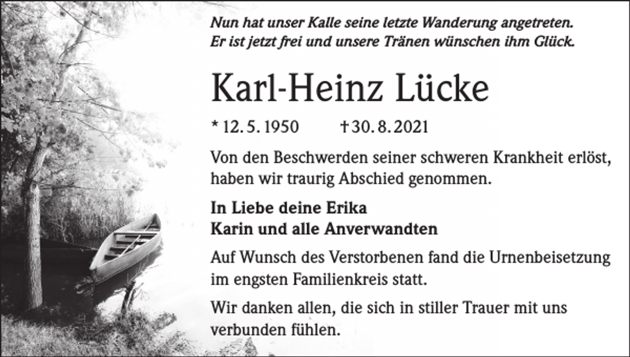 <p>Nun hat unser Kalle seine letzte Wanderung angetreten.<br />Er ist jetzt frei und unsere Tränen wünschen ihm Glück.</p><p>Karl-Heinz Lücke<br />* 12. 5. 1950</p><p>† 30. 8. 2021</p><p>Von den Beschwerden seiner schweren Krankheit erlöst,<br />haben wir traurig Abschied genommen.<br />In Liebe deine Erika<br />Karin und alle Anverwandten<br />Auf Wunsch des Verstorbenen fand die Urnenbeisetzung<br />im engsten Familienkreis statt.<br />Wir danken allen, die sich in stiller Trauer mit uns<br />verbunden fühlen.</p>