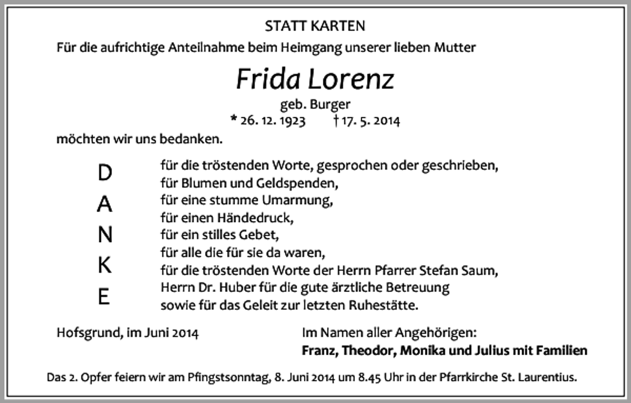 <p>STATT KARTEN<br />Für die aufrichtige Anteilnahme beim Heimgang unserer lieben Mutter</p><p>Frida Lorenz</p><p>geb. Burger<br />* 26. 12. 1923<br />† 17. 5. 2014<br />möchten wir uns bedanken.</p><p>D<br />A<br />N<br />K<br />E</p><p>für die tröstenden Worte, gesprochen oder geschrieben,<br />für Blumen und Geldspenden,<br />für eine stumme Umarmung,<br />für einen Händedruck,<br />für ein stilles Gebet,<br />für alle die für sie da waren,<br />für die tröstenden Worte der Herrn Pfarrer Stefan Saum,<br />Herrn Dr. Huber für die gute ärztliche Betreuung<br />sowie für das Geleit zur letzten Ruhestätte.</p><p>Hofsgrund, im Juni 2014</p><p>Im Namen aller Angehörigen:<br />Franz, Theodor, Monika und Julius mit Familien</p><p>Das 2. Opfer feiern wir am Pfingstsonntag, 8. Juni 2014 um 8.45 Uhr in der Pfarrkirche St. Laurentius.</p>