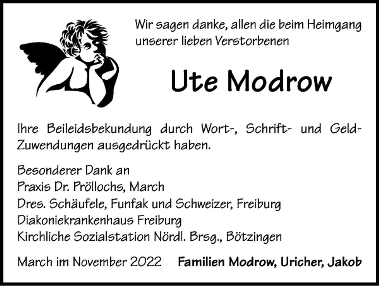 <p>Wir sagen danke, allen die beim Heimgang<br />unserer lieben Verstorbenen</p><p>Ute Modrow<br />Ihre Beileidsbekundung durch Wort-, Schrift- und GeldZuwendungen ausgedrückt haben.<br />Besonderer Dank an<br />Praxis Dr. Pröllochs, March<br />Dres. Schäufele, Funfak und Schweizer, Freiburg<br />Diakoniekrankenhaus Freiburg<br />Kirchliche Sozialstation Nördl. Brsg., Bötzingen<br />March im November 2022 Familien Modrow, Uricher, Jakob</p>