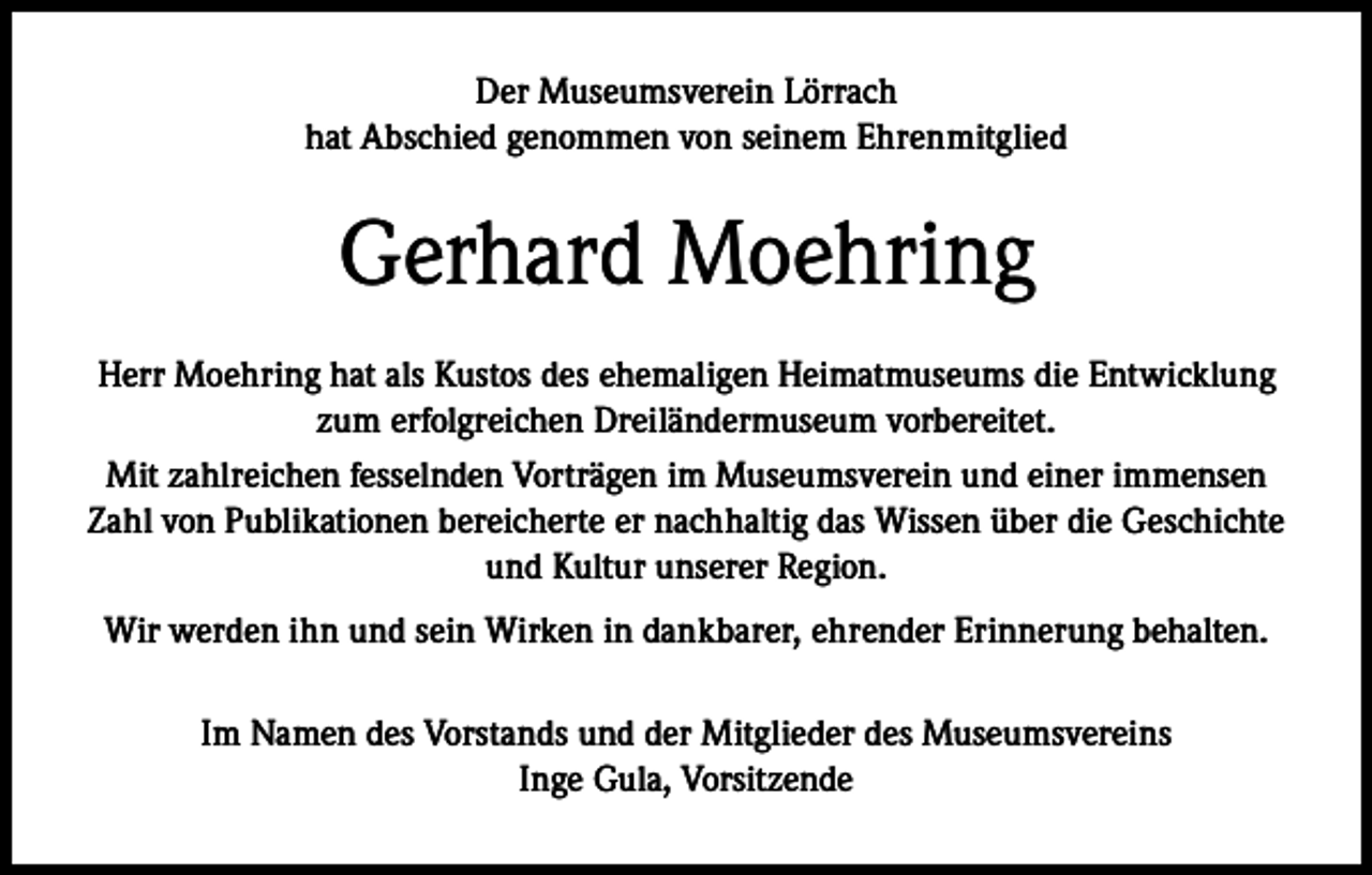 <p>Der Museumsverein Lörrach<br />hat Abschied genommen von seinem Ehrenmitglied</p><p>Gerhard Moehring<br />Herr Moehring hat als Kustos des ehemaligen Heimatmuseums die Entwicklung<br />zum erfolgreichen Dreiländermuseum vorbereitet.<br />Mit zahlreichen fesselnden Vorträgen im Museumsverein und einer immensen<br />Zahl von Publikationen bereicherte er nachhaltig das Wissen über die Geschichte<br />und Kultur unserer Region.<br />Wir werden ihn und sein Wirken in dankbarer, ehrender Erinnerung behalten.<br />Im Namen des Vorstands und der Mitglieder des Museumsvereins<br />Inge Gula, Vorsitzende</p>