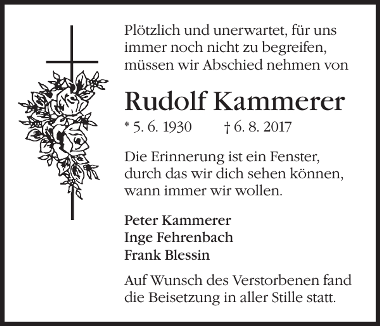 <p>Plötzlich und unerwartet, für uns<br />immer noch nicht zu begreifen,<br />müssen wir Abschied nehmen von</p><p>Rudolf Kammerer<br />* 5. 6. 1930</p><p>† 6. 8. 2017</p><p>Die Erinnerung ist ein Fenster,<br />durch das wir dich sehen können,<br />wann immer wir wollen.<br />Peter Kammerer<br />Inge Fehrenbach<br />Frank Blessin<br />Auf Wunsch des Verstorbenen fand<br />die Beisetzung in aller Stille statt.</p>