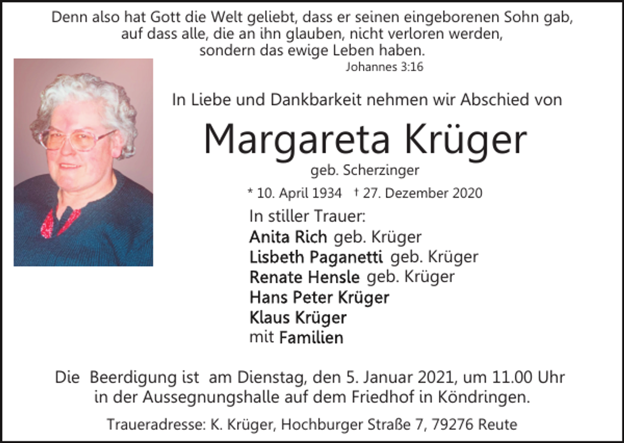 <p>Denn also hat Gott die Welt geliebt, dass er seinen eingeborenen Sohn gab,<br />auf dass alle, die an ihn glauben, nicht verloren werden,<br />sondern das ewige Leben haben.<br />Johannes 3:16</p><p>In Liebe und Dankbarkeit nehmen wir Abschied von</p><p>Margareta Krüger<br />geb. Scherzinger<br />* 10. April 1934 † 27. Dezember 2020</p><p>In stiller Trauer:<br />geb. Krüger<br />geb. Krüger<br />geb. Krüger</p><p>mit<br />Die Beerdigung ist am Dienstag, den 5. Januar 2021, um 11.00 Uhr<br />in der Aussegnungshalle auf dem Friedhof in Köndringen.<br />Traueradresse: K. Krüger, Hochburger Straße 7, 79276 Reute</p>