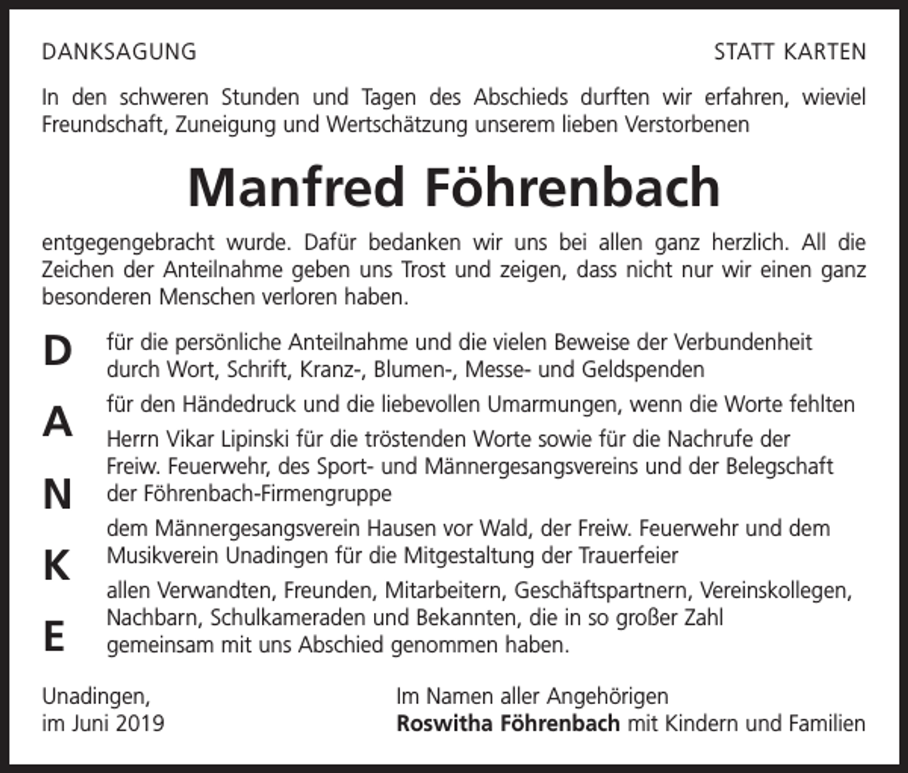 <p>DANKSAGUNG</p><p>STATT KARTEN</p><p>In den schweren Stunden und Tagen des Abschieds durften wir erfahren, wieviel<br />Freundschaft, Zuneigung und Wertschätzung unserem lieben Verstorbenen</p><p>Manfred Föhrenbach<br />entgegengebracht wurde. Dafür bedanken wir uns bei allen ganz herzlich. All die<br />­Zeichen der Anteilnahme geben uns Trost und zeigen, dass nicht nur wir einen ganz<br />besonderen Menschen verloren haben.</p><p>D</p><p>für die persönliche Anteilnahme und die vielen Beweise der Verbundenheit<br />durch Wort, Schrift, Kranz-, Blumen-, Messe- und Geldspenden</p><p>A</p><p>für den Händedruck und die liebevollen Umarmungen, wenn die Worte fehlten</p><p>N<br />K<br />E</p><p>Herrn Vikar Lipinski für die tröstenden Worte sowie für die Nachrufe der<br />Freiw. Feuerwehr, des Sport- und Männergesangsvereins und der Belegschaft<br />der ­Föhrenbach-Firmengruppe<br />dem Männergesangsverein Hausen vor Wald, der Freiw. Feuerwehr und dem<br />Musikverein Unadingen für die Mitgestaltung der Trauerfeier<br />allen Verwandten, Freunden, Mitarbeitern, Geschäftspartnern, Vereinskollegen,<br />Nachbarn, Schulkameraden und Bekannten, die in so großer Zahl<br />gemeinsam mit uns Abschied genommen haben.</p><p>Unadingen,<br />im Juni 2019</p><p>Im Namen aller Angehörigen<br />Roswitha Föhrenbach mit Kindern und Familien</p>