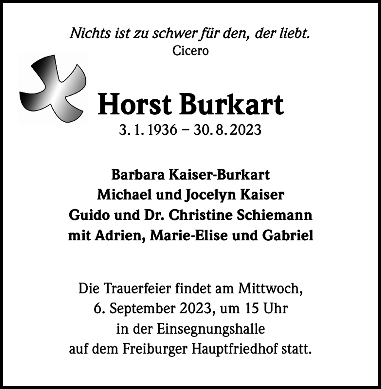 <p>Nichts ist zu schwer für den, der liebt.<br />Cicero</p><p>Horst Burkart<br />3. 1. 1936 – 30. 8. 2023</p><p>Barbara Kaiser-Burkart<br />Michael und Jocelyn Kaiser<br />Guido und Dr. Christine Schiemann<br />mit Adrien, Marie-Elise und Gabriel<br />Die Trauerfeier findet am Mittwoch,<br />6. September 2023, um 15 Uhr<br />in der Einsegnungshalle<br />auf dem Freiburger Hauptfriedhof statt.</p>