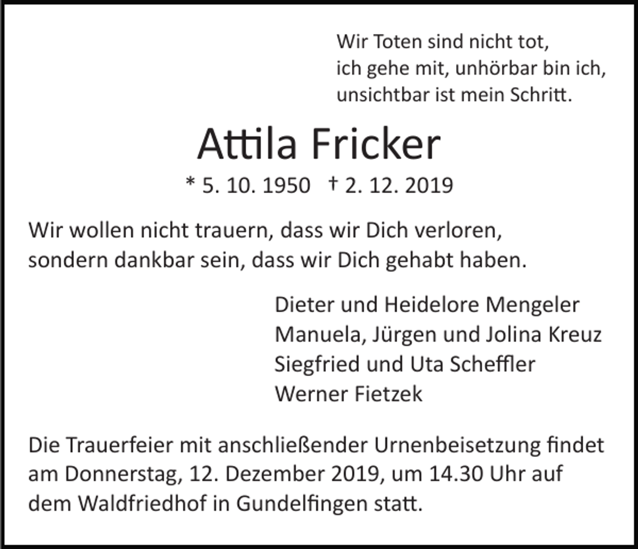 <p>Wir Toten sind nicht tot,<br />ich gehe mit, unhörbar bin ich,<br />unsichtbar ist mein Schri�.</p><p>A�la Fricker<br />* 5. 10. 1950 † 2. 12. 2019<br />Wir wollen nicht trauern, dass wir Dich verloren,<br />sondern dankbar sein, dass wir Dich gehabt haben.<br />Dieter und Heidelore Mengeler<br />Manuela, Jürgen und Jolina Kreuz<br />Siegfried und Uta Scheﬄer<br />Werner Fietzek<br />Die Trauerfeier mit anschließender Urnenbeisetzung ﬁndet<br />am Donnerstag, 12. Dezember 2019, um 14.30 Uhr auf<br />dem Waldfriedhof in Gundelﬁngen sta�.</p>