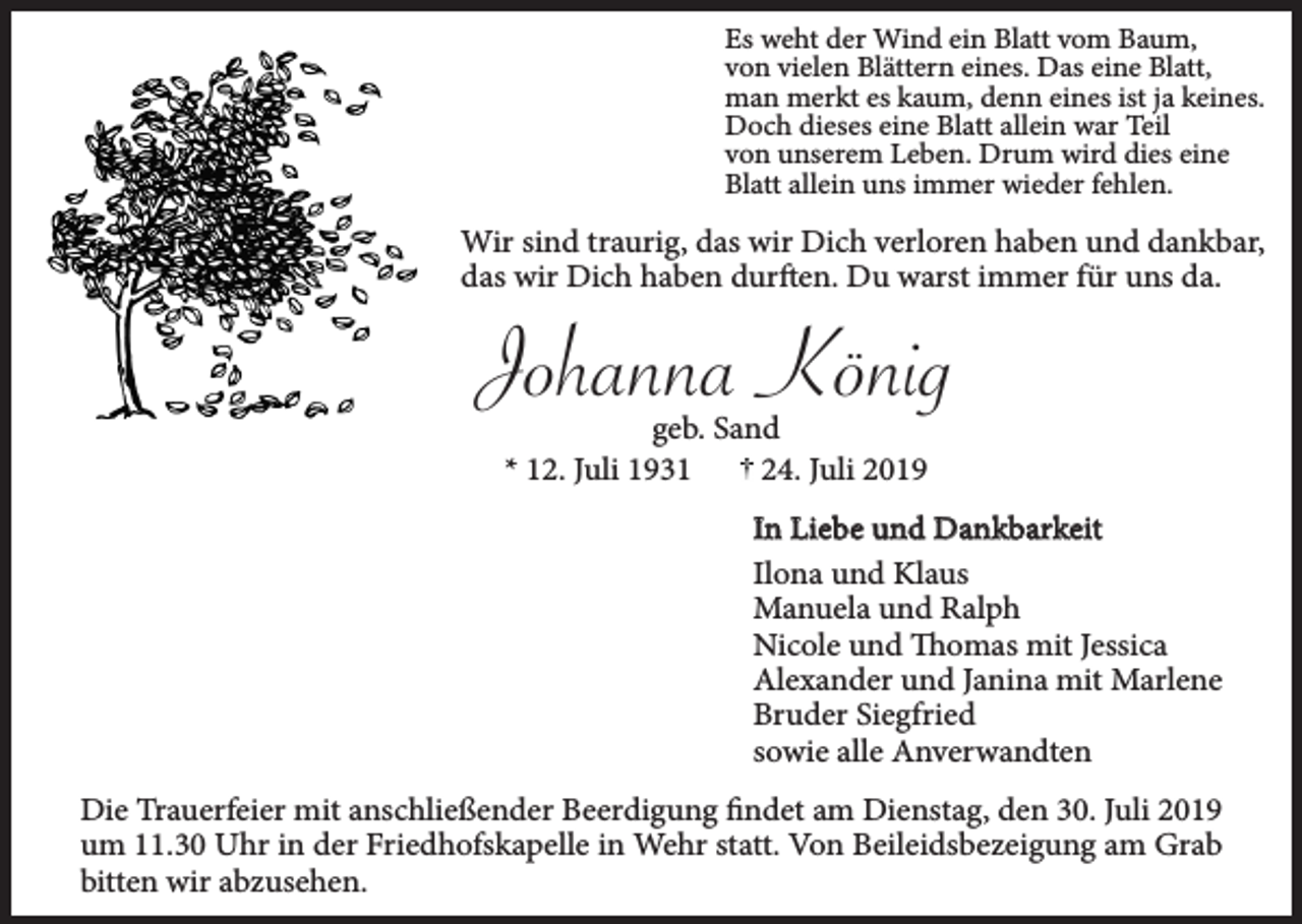 <p>Es weht der Wind ein Blatt vom Baum,<br />von vielen Blättern eines. Das eine Blatt,<br />man merkt es kaum, denn eines ist ja keines.<br />Doch dieses eine Blatt allein war Teil<br />von unserem Leben. Drum wird dies eine<br />Blatt allein uns immer wieder fehlen.</p><p>Wir sind traurig, das wir Dich verloren haben und dankbar,<br />das wir Dich haben durften. Du warst immer für uns da.</p><p>Johanna König<br />geb. Sand<br />* 12. Juli 1931<br />24. Juli 2019</p><p>In Liebe und Dankbarkeit<br />Ilona und Klaus<br />Manuela und Ralph<br />Nicole und Thomas mit Jessica<br />Alexander und Janina mit Marlene<br />Bruder Siegfried<br />sowie alle Anverwandten<br />Die Trauerfeier mit anschließender Beerdigung findet am Dienstag, den 30. Juli 2019<br />um 11.30 Uhr in der Friedhofskapelle in Wehr statt. Von Beileidsbezeigung am Grab<br />bitten wir abzusehen.</p>