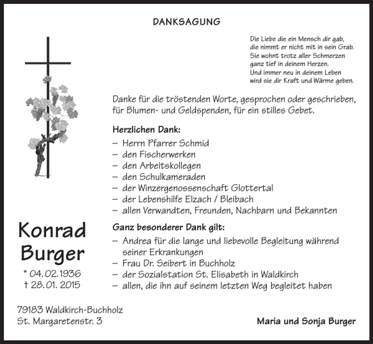 <p>DANKSAGUNG<br />Die Liebe die ein Mensch dir gab,<br />die nimmt er nicht mit in sein Grab.<br />Sie wohnt trotz aller Schmerzen<br />ganz tief in deinem Herzen.<br />Und immer neu in deinem Leben<br />wird sie dir Kraft und Wärme geben.</p><p>Danke für die tröstenden Worte, gesprochen oder geschrieben,<br />für Blumen- und Geldspenden, für ein stilles Gebet.</p><p>Konrad<br />Burger<br />* 04. 02. 1936<br />† 28. 01. 2015</p><p>Herzlichen Dank:<br />– Herrn Pfarrer Schmid<br />– den Fischerwerken<br />– den Arbeitskollegen<br />– den Schulkameraden<br />– der Winzergenossenschaft Glottertal<br />– der Lebenshilfe Elzach / Bleibach<br />– allen Verwandten, Freunden, Nachbarn und Bekannten<br />Ganz besonderer Dank gilt:<br />– Andrea für die lange und liebevolle Begleitung w<br />­ ährend<br />seiner Erkrankungen<br />– Frau Dr. Seibert in Buchholz<br />– der Sozialstation St. Elisabeth in Waldkirch<br />– allen, die ihn auf seinem letzten Weg begleitet haben</p><p>79183 Waldkirch-Buchholz<br />St. Margaretenstr. 3</p><p>Maria und Sonja Burger</p>