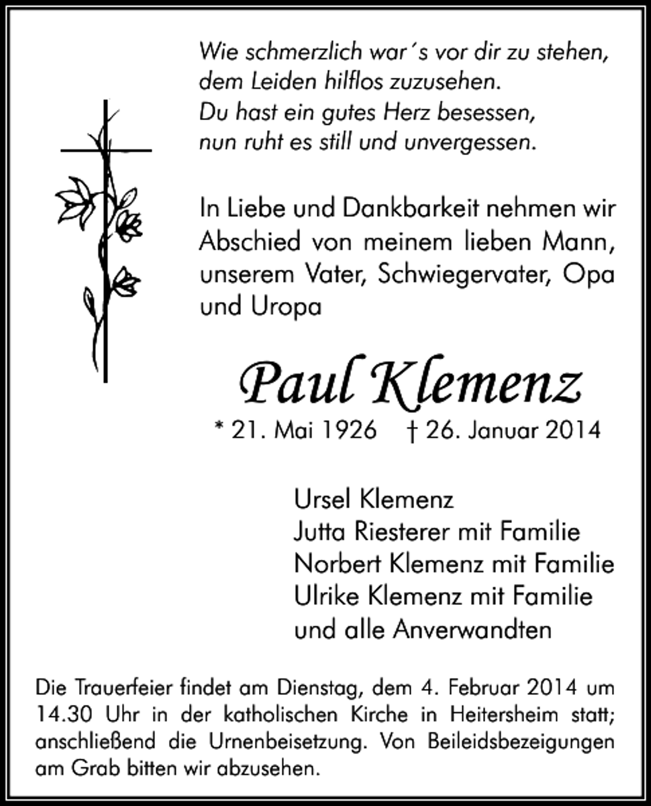 <p>Wie schmerzlich war´s vor dir zu stehen,<br />dem Leiden hilflos zuzusehen.<br />Du hast ein gutes Herz besessen,<br />nun ruht es still und unvergessen.</p><p>In Liebe und Dankbarkeit nehmen wir<br />Abschied von meinem lieben Mann,<br />unserem Vater, Schwiegervater, Opa<br />und Uropa</p><p>Paul Klemenz</p><p>* 21. Mai 1926</p><p>† 26. Januar 2014</p><p>Ursel Klemenz<br />Jutta Riesterer mit Familie<br />Norbert Klemenz mit Familie<br />Ulrike Klemenz mit Familie<br />und alle Anverwandten<br />Die Trauerfeier findet am Dienstag, dem 4. Februar 2014 um<br />14.30 Uhr in der katholischen Kirche in Heitersheim statt;<br />anschließend die Urnenbeisetzung. Von Beileidsbezeigungen<br />am Grab bitten wir abzusehen.</p>