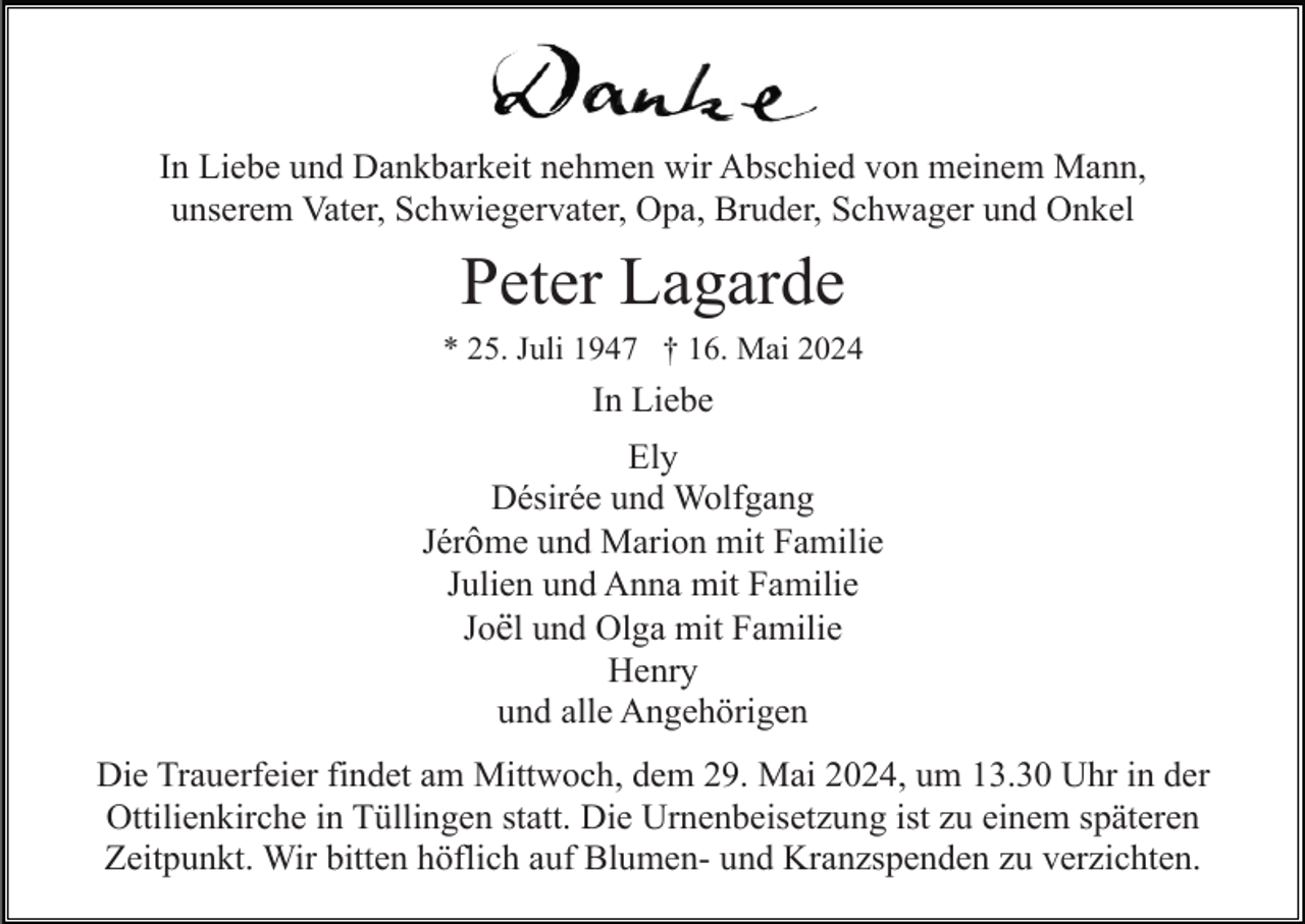 <p>In Liebe und Dankbarkeit nehmen wir Abschied von meinem Mann,<br />unserem Vater, Schwiegervater, Opa, Bruder, Schwager und Onkel</p><p>Peter Lagarde<br />* 25. Juli 1947 † 16. Mai 2024</p><p>In Liebe<br />Ely<br />Désirée und Wolfgang<br />Jérôme und Marion mit Familie<br />Julien und Anna mit Familie<br />Joël und Olga mit Familie<br />Henry<br />und alle Angehörigen<br />Die Trauerfeier findet am Mittwoch, dem 29. Mai 2024, um 13.30 Uhr in der<br />Ottilienkirche in Tüllingen statt. Die Urnenbeisetzung ist zu einem späteren<br />Zeitpunkt. Wir bitten höflich auf Blumen- und Kranzspenden zu verzichten.</p>