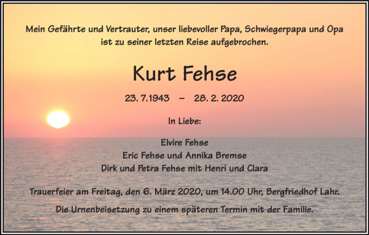 <p>Mein Gefährte und Vertrauter, unser liebevoller Papa, Schwiegerpapa und Opa<br />ist zu seiner letzten Reise aufgebrochen.</p><p>Kurt Fehse<br />23. 7. 1943 – 28. 2. 2020<br />In Liebe:<br />Elvire Fehse<br />Eric Fehse und Annika Bremse<br />Dirk und Petra Fehse mit Henri und Clara<br />Trauerfeier am Freitag, den 6. März 2020, um 14.00 Uhr, Bergfriedhof Lahr.<br />Die Urnenbeisetzung zu einem späteren Termin mit der Familie.</p>