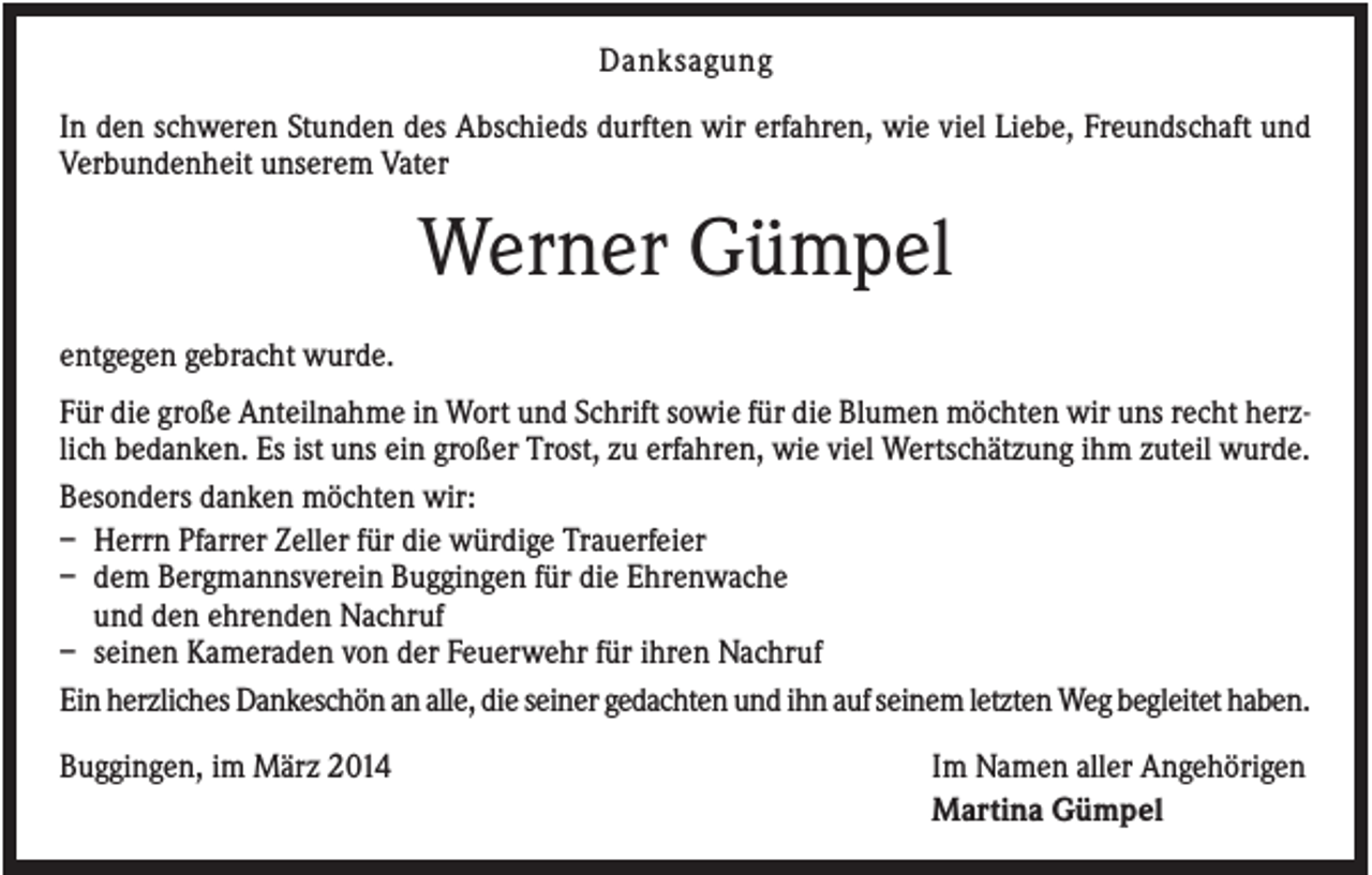 <p>Danksagung<br />In den schweren Stunden des Abschieds durften wir erfahren, wie viel Liebe, Freundschaft und<br />Verbundenheit unserem Vater</p><p>Werner Gümpel<br />entgegen gebracht wurde.<br />Für die große Anteilnahme in Wort und Schrift sowie für die Blumen möchten wir uns recht herzlich bedanken. Es ist uns ein großer Trost, zu erfahren, wie viel Wertschätzung ihm zuteil wurde.<br />Besonders danken möchten wir:<br />– Herrn Pfarrer Zeller für die würdige Trauerfeier<br />– dem Bergmannsverein Buggingen für die Ehrenwache<br />und den ehrenden Nachruf<br />– seinen Kameraden von der Feuerwehr für ihren Nachruf<br />Ein herzliches Dankeschön an alle, die seiner gedachten und ihn auf seinem letzten Weg begleitet haben.<br />Buggingen, im März 2014</p><p>Im Namen aller Angehörigen<br />Martina Gümpel</p>