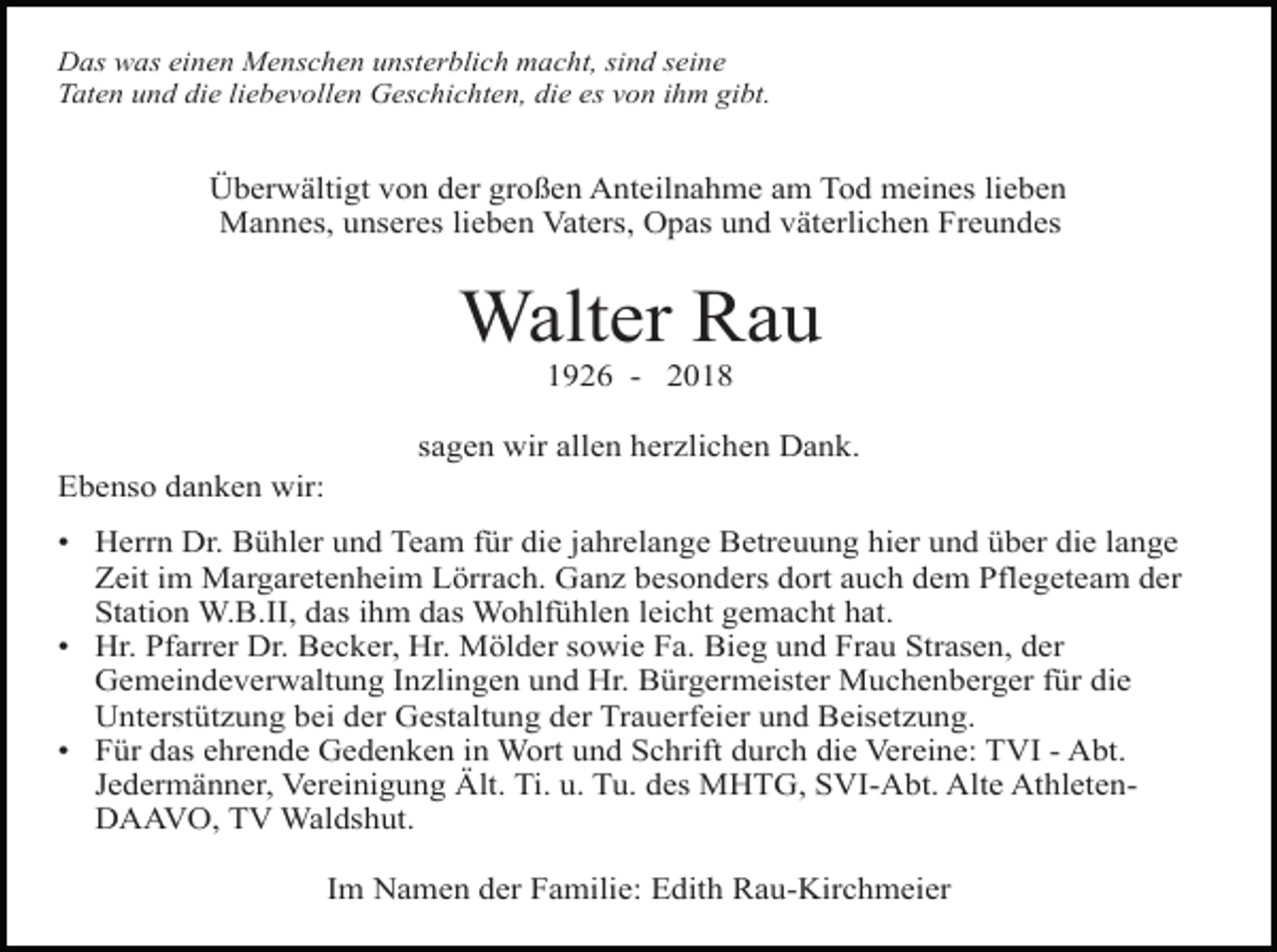 <p>Das was einen Menschen unsterblich macht, sind seine<br />Taten und die liebevollen Geschichten, die es von ihm gibt.</p><p>Überwältigt von der großen Anteilnahme am Tod meines lieben<br />Mannes, unseres lieben Vaters, Opas und väterlichen Freundes</p><p>Walter Rau<br />1926 - 2018<br />sagen wir allen herzlichen Dank.<br />Ebenso danken wir:<br />• Herrn Dr. Bühler und Team für die jahrelange Betreuung hier und über die lange<br />Zeit im Margaretenheim Lörrach. Ganz besonders dort auch dem Pflegeteam der<br />Station W.B.II, das ihm das Wohlfühlen leicht gemacht hat.<br />• Hr. Pfarrer Dr. Becker, Hr. Mölder sowie Fa. Bieg und Frau Strasen, der<br />Gemeindeverwaltung Inzlingen und Hr. Bürgermeister Muchenberger für die<br />Unterstützung bei der Gestaltung der Trauerfeier und Beisetzung.<br />• Für das ehrende Gedenken in Wort und Schrift durch die Vereine: TVI - Abt.<br />Jedermänner, Vereinigung Ält. Ti. u. Tu. des MHTG, SVI-Abt. Alte AthletenDAAVO, TV Waldshut.<br />Im Namen der Familie: Edith Rau-Kirchmeier</p>