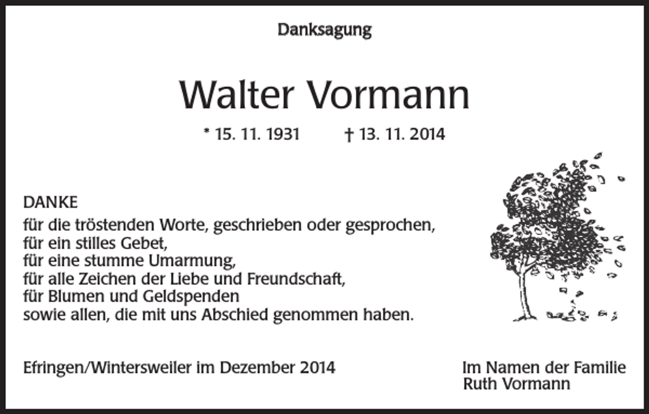 <p>Danksagung</p><p>Walter Vormann<br />* 15. 11. 1931</p><p>† 13. 11. 2014</p><p>DANKE<br />für die tröstenden Worte, geschrieben oder gesprochen,<br />für ein stilles Gebet,<br />für eine stumme Umarmung,<br />für alle Zeichen der Liebe und Freundschaft,<br />für Blumen und Geldspenden<br />sowie allen, die mit uns Abschied genommen haben.<br />Efringen/Wintersweiler im Dezember 2014</p><p>Im Namen der Familie<br />Ruth Vormann</p>
