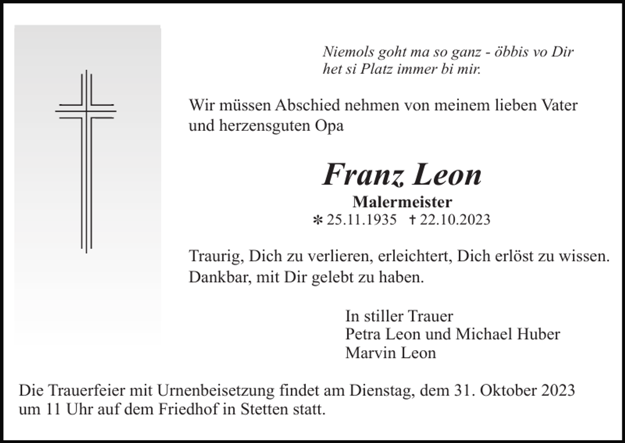 <p>Niemols goht ma so ganz - öbbis vo Dir<br />het si Platz immer bi mir.</p><p>Wir müssen Abschied nehmen von meinem lieben Vater<br />und herzensguten Opa</p><p>Franz Leon<br />Malermeister<br />✽ 25.11.1935 ✝ 22.10.2023</p><p>Traurig, Dich zu verlieren, erleichtert, Dich erlöst zu wissen.<br />Dankbar, mit Dir gelebt zu haben.<br />In stiller Trauer<br />Petra Leon und Michael Huber<br />Marvin Leon<br />Die Trauerfeier mit Urnenbeisetzung findet am Dienstag, dem 31. Oktober 2023<br />um 11 Uhr auf dem Friedhof in Stetten statt.</p>