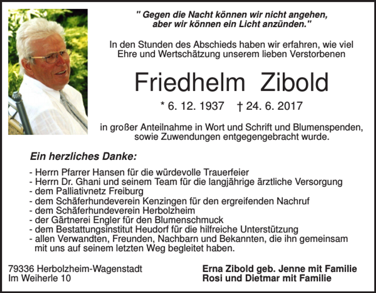 <p>" Gegen die Nacht können wir nicht angehen,<br />aber wir können ein Licht anzünden."</p><p>In den Stunden des Abschieds haben wir erfahren, wie viel<br />Ehre und Wertschätzung unserem lieben Verstorbenen</p><p>Friedhelm Zibold<br />* 6. 12. 1937</p><p>† 24. 6. 2017</p><p>in großer Anteilnahme in Wort und Schrift und Blumenspenden,<br />sowie Zuwendungen entgegengebracht wurde.</p><p>Ein herzliches Danke:<br />- Herrn Pfarrer Hansen für die würdevolle Trauerfeier<br />- Herrn Dr. Ghani und seinem Team für die langjährige ärztliche Versorgung<br />- dem Palliativnetz Freiburg<br />- dem Schäferhundeverein Kenzingen für den ergreifenden Nachruf<br />- dem Schäferhundeverein Herbolzheim<br />- der Gärtnerei Engler für den Blumenschmuck<br />- dem Bestattungsinstitut Heudorf für die hilfreiche Unterstützung<br />- allen Verwandten, Freunden, Nachbarn und Bekannten, die ihn gemeinsam<br />mit uns auf seinem letzten Weg begleitet haben.<br />79336 Herbolzheim-Wagenstadt<br />Im Weiherle 10</p><p>Erna Zibold geb. Jenne mit Familie<br />Rosi und Dietmar mit Familie</p>