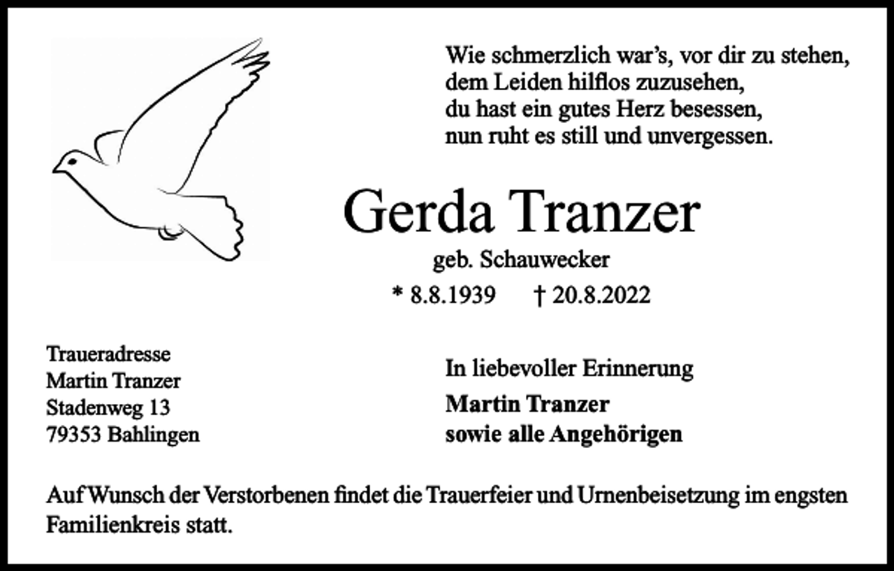 <p>Wie schmerzlich war’s, vor dir zu stehen,<br />dem Leiden hilflos zuzusehen,<br />du hast ein gutes Herz besessen,<br />nun ruht es still und unvergessen.</p><p>Gerda Tranzer<br />geb. Schauwecker<br />* 8.8.1939 † 20.8.2022<br />Traueradresse<br />Martin Tranzer<br />Stadenweg 13<br />79353 Bahlingen</p><p>In liebevoller Erinnerung<br />Martin Tranzer<br />sowie alle Angehörigen</p><p>Auf Wunsch der Verstorbenen findet die Trauerfeier und Urnenbeisetzung im engsten<br />Familienkreis statt.</p>