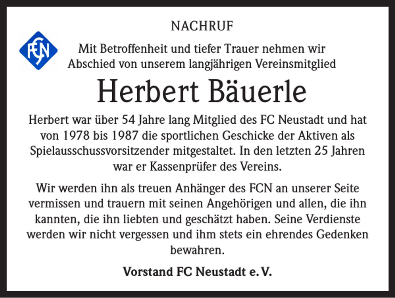 <p>NACHRUF<br />Mit Betroffenheit und tiefer Trauer nehmen wir<br />Abschied von unserem langjährigen Vereinsmitglied</p><p>Herbert Bäuerle<br />Herbert war über 54 Jahre lang Mitglied des FC Neustadt und hat<br />von 1978 bis 1987 die sportlichen Geschicke der Aktiven als<br />Spielausschussvorsitzender mitgestaltet. In den letzten 25 Jahren<br />war er Kassenprüfer des Vereins.<br />Wir werden ihn als treuen Anhänger des FCN an unserer Seite<br />vermissen und trauern mit seinen Angehörigen und allen, die ihn<br />kannten, die ihn liebten und geschätzt haben. Seine Verdienste<br />werden wir nicht vergessen und ihm stets ein ehrendes Gedenken<br />bewahren.<br />Vorstand FC Neustadt e. V.</p>