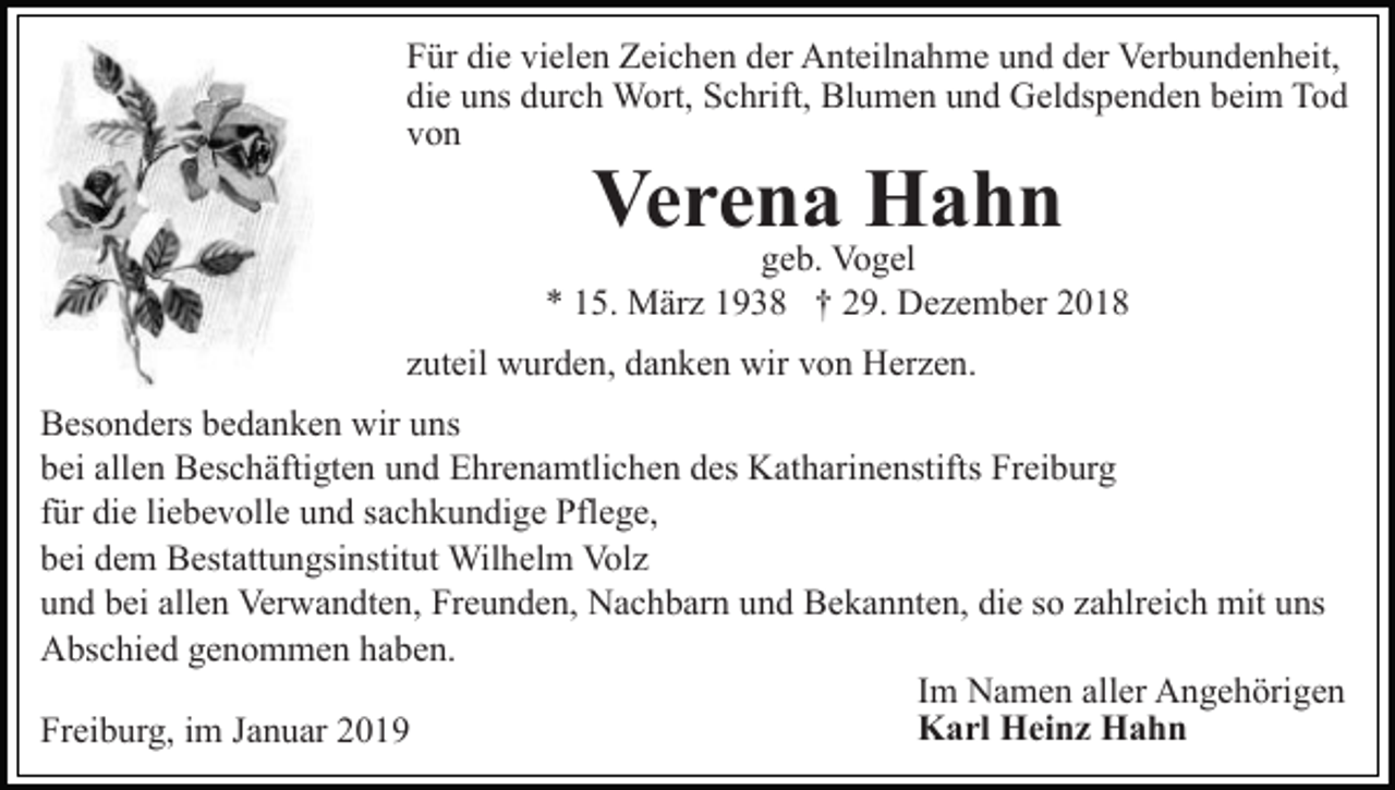 <p>Für die vielen Zeichen der Anteilnahme und der Verbundenheit,<br />die uns durch Wort, Schrift, Blumen und Geldspenden beim Tod<br />von</p><p>Verena Hahn</p><p>geb. Vogel<br />* 15. März 1938 † 29. Dezember 2018<br />zuteil wurden, danken wir von Herzen.<br />Besonders bedanken wir uns<br />bei allen Beschäftigten und Ehrenamtlichen des Katharinenstifts Freiburg<br />für die liebevolle und sachkundige Pflege,<br />bei dem Bestattungsinstitut Wilhelm Volz<br />und bei allen Verwandten, Freunden, Nachbarn und Bekannten, die so zahlreich mit uns<br />Abschied genommen haben.<br />Im Namen aller Angehörigen<br />Karl Heinz Hahn<br />Freiburg, im Januar 2019</p>