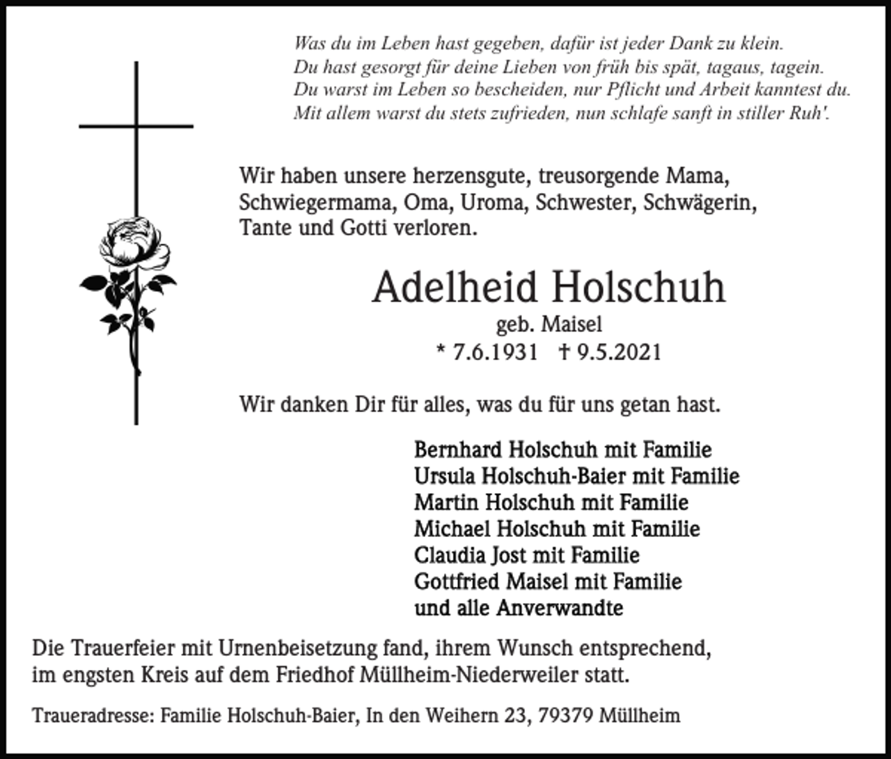 <p>Was du im Leben hast gegeben, dafür ist jeder Dank zu klein.<br />Du hast gesorgt für deine Lieben von früh bis spät, tagaus, tagein.<br />Du warst im Leben so bescheiden, nur Pflicht und Arbeit kanntest du.<br />Mit allem warst du stets zufrieden, nun schlafe sanft in stiller Ruh'.</p><p>Wir haben unsere herzensgute, treusorgende Mama,<br />Schwiegermama, Oma, Uroma, Schwester, Schwägerin,<br />Tante und Gotti verloren.</p><p>Adelheid Holschuh<br />geb. Maisel<br />* 7.6.1931 † 9.5.2021<br />Wir danken Dir für alles, was du für uns getan hast.</p><p>Die Trauerfeier mit Urnenbeisetzung fand, ihrem Wunsch entsprechend,<br />im engsten Kreis auf dem Friedhof Müllheim-Niederweiler statt.<br />Traueradresse: Familie Holschuh-Baier, In den Weihern 23, 79379 Müllheim</p>